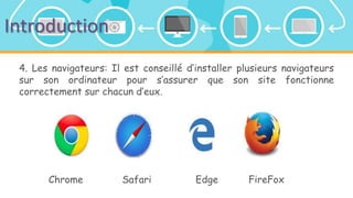 Introduction
4. Les navigateurs: Il est conseillé d’installer plusieurs navigateurs
sur son ordinateur pour s’assurer que son site fonctionne
correctement sur chacun d’eux.
Chrome Safari Edge FireFox
 