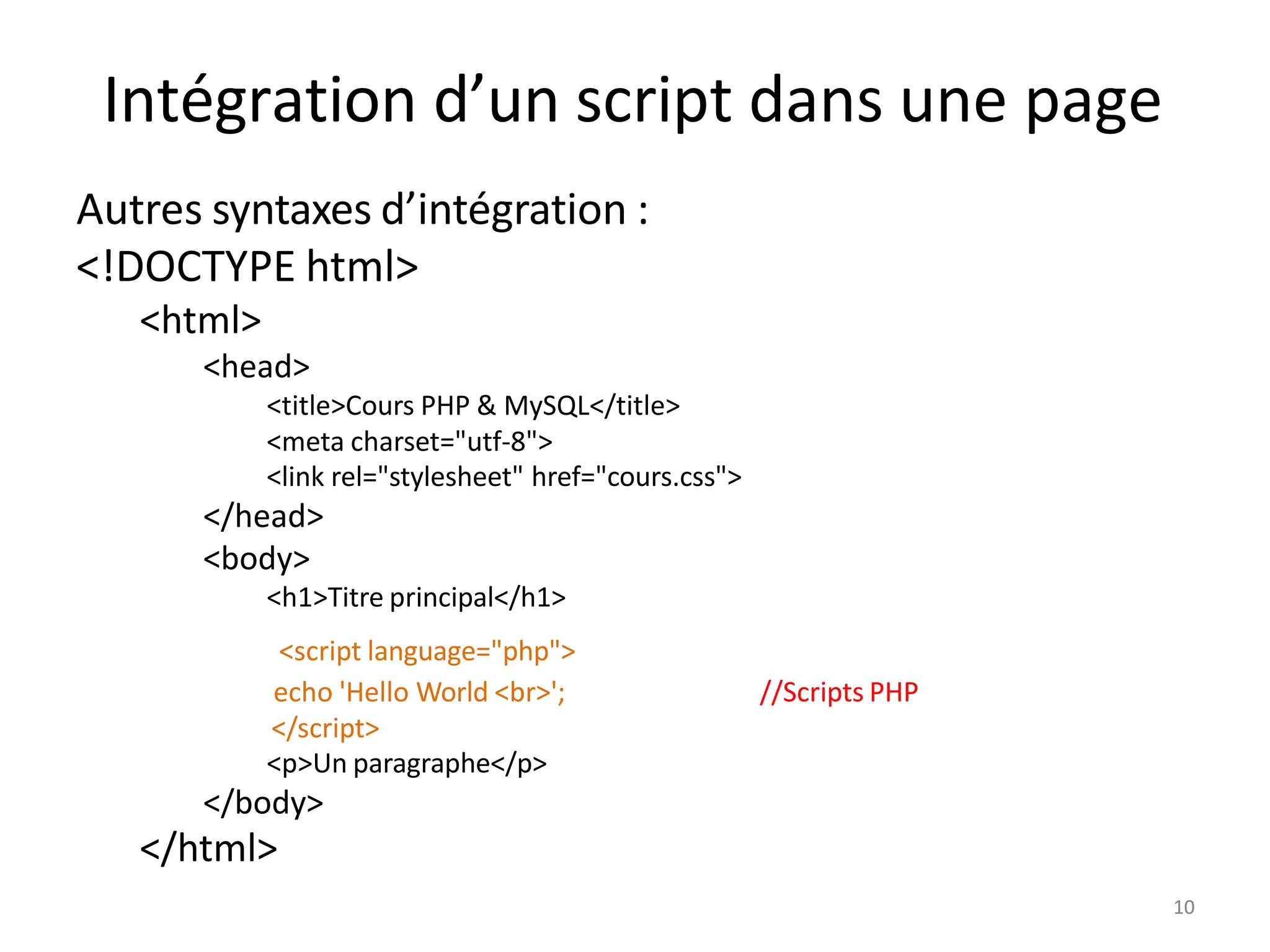 10
Intégration d’un script dans une page
Autres syntaxes d’intégration :
<!DOCTYPE html>
<html>
<head>
<title>Cours PHP & MySQL</title>
<meta charset="utf-8">
<link rel="stylesheet" href="cours.css">
</head>
<body>
<h1>Titre principal</h1>
<script language="php">
echo 'Hello World <br>';
</script>
<p>Un paragraphe</p>
</body>
</html>
//Scripts PHP
10
 