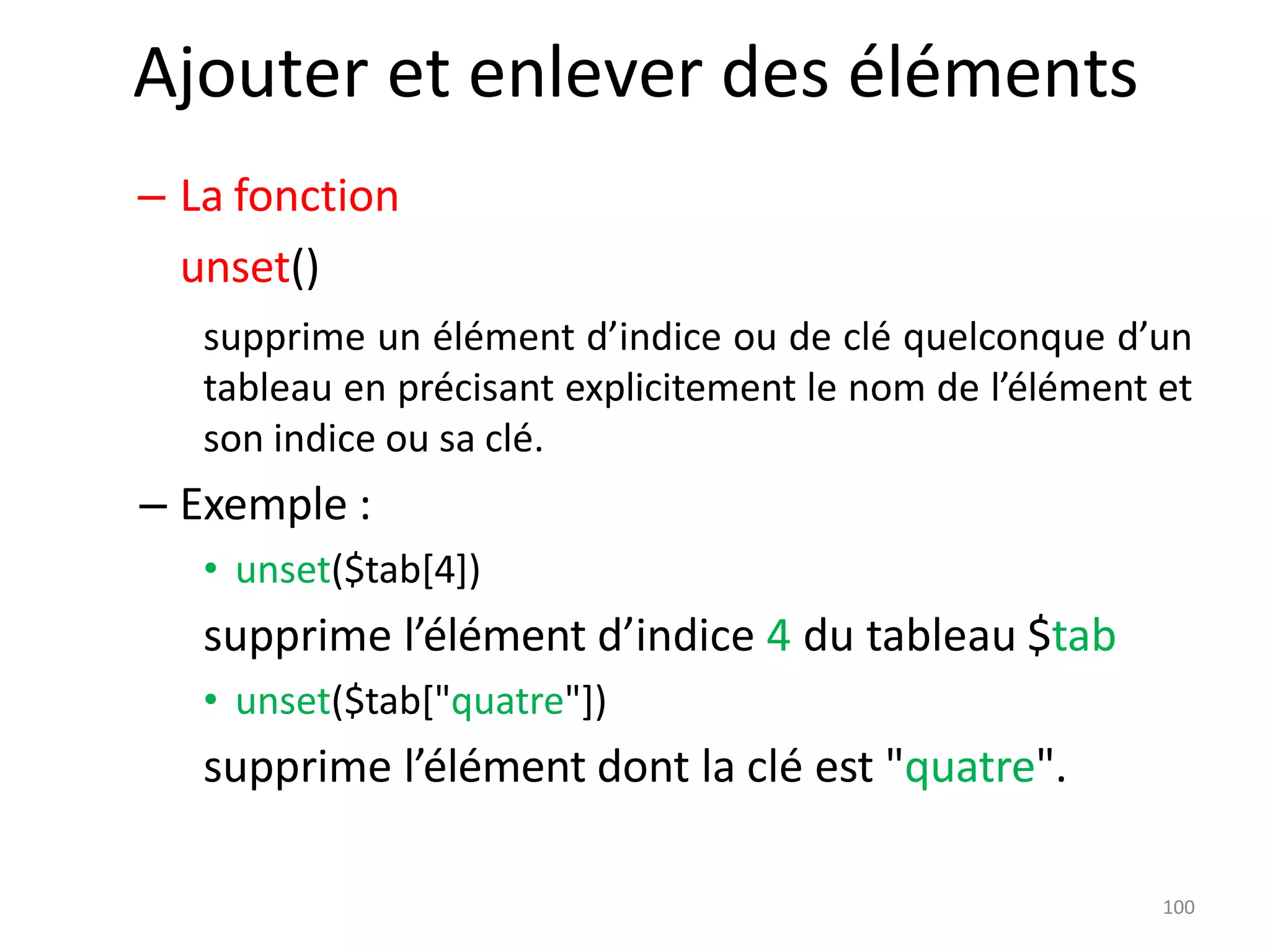 100
Ajouter et enlever des éléments
– La fonction
unset()
supprime un élément d’indice ou de clé quelconque d’un
tableau en précisant explicitement le nom de l’élément et
son indice ou sa clé.
– Exemple :
• unset($tab[4])
supprime l’élément d’indice 4 du tableau $tab
• unset($tab["quatre"])
supprime l’élément dont la clé est "quatre".
 
