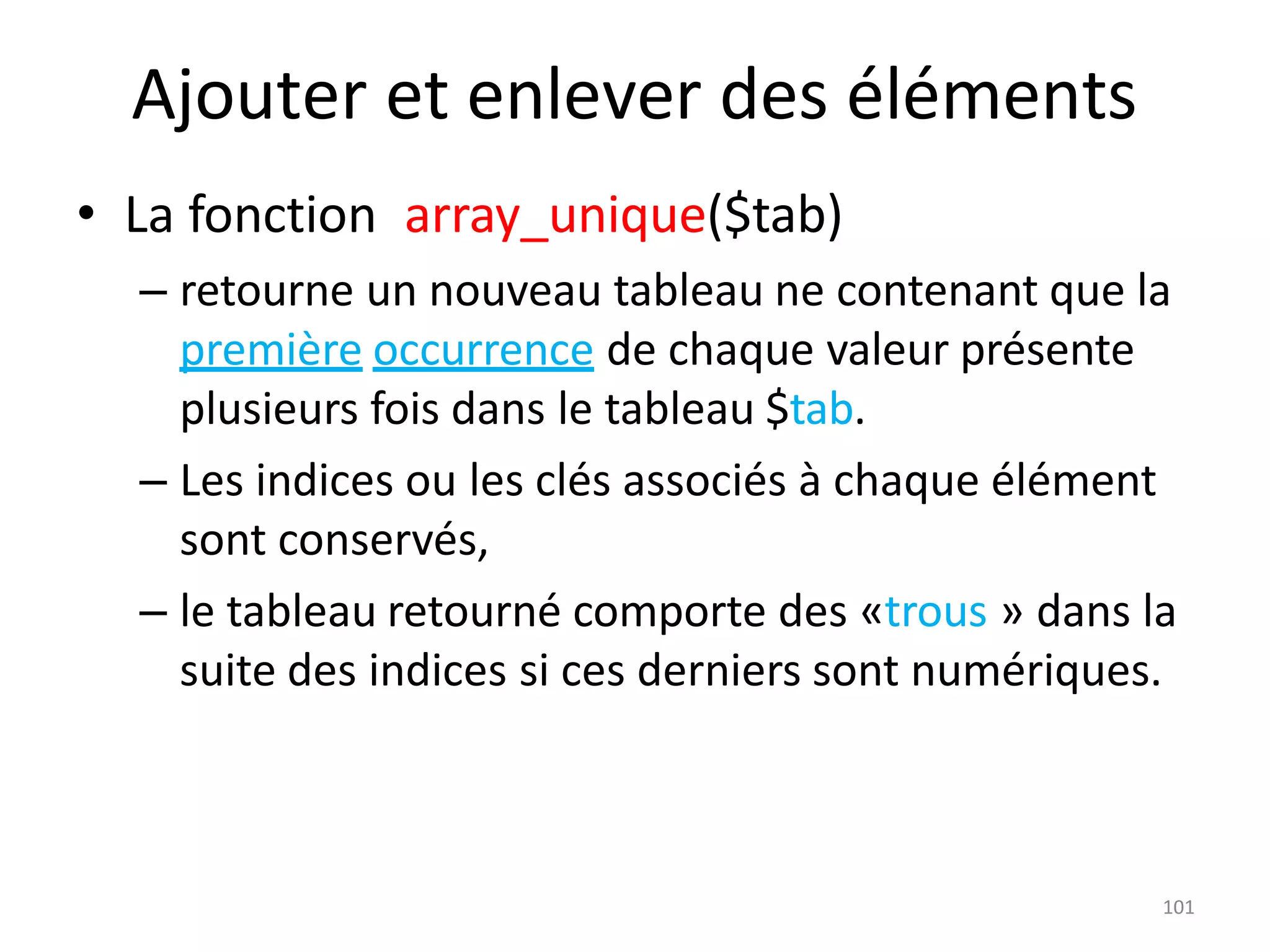 101
Ajouter et enlever des éléments
• La fonction array_unique($tab)
– retourne un nouveau tableau ne contenant que la
première occurrence de chaque valeur présente
plusieurs fois dans le tableau $tab.
– Les indices ou les clés associés à chaque élément
sont conservés,
– le tableau retourné comporte des «trous » dans la
suite des indices si ces derniers sont numériques.
 