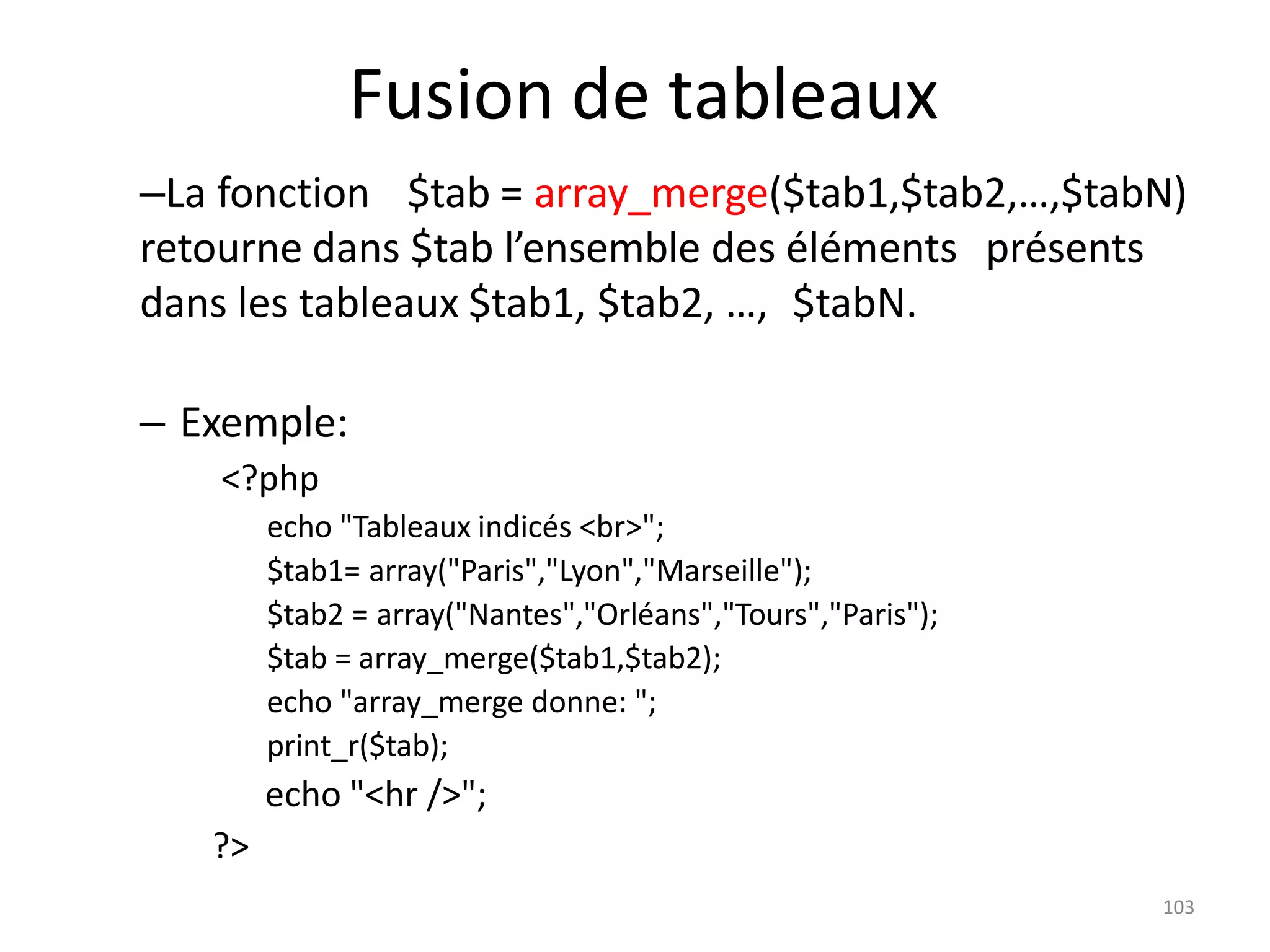 103
Fusion de tableaux
–La fonction $tab = array_merge($tab1,$tab2,…,$tabN)
retourne dans $tab l’ensemble des éléments présents
dans les tableaux $tab1, $tab2, …, $tabN.
– Exemple:
<?php
echo "Tableaux indicés <br>";
$tab1= array("Paris","Lyon","Marseille");
$tab2 = array("Nantes","Orléans","Tours","Paris");
$tab = array_merge($tab1,$tab2);
echo "array_merge donne: ";
print_r($tab);
echo "<hr />";
?>
 