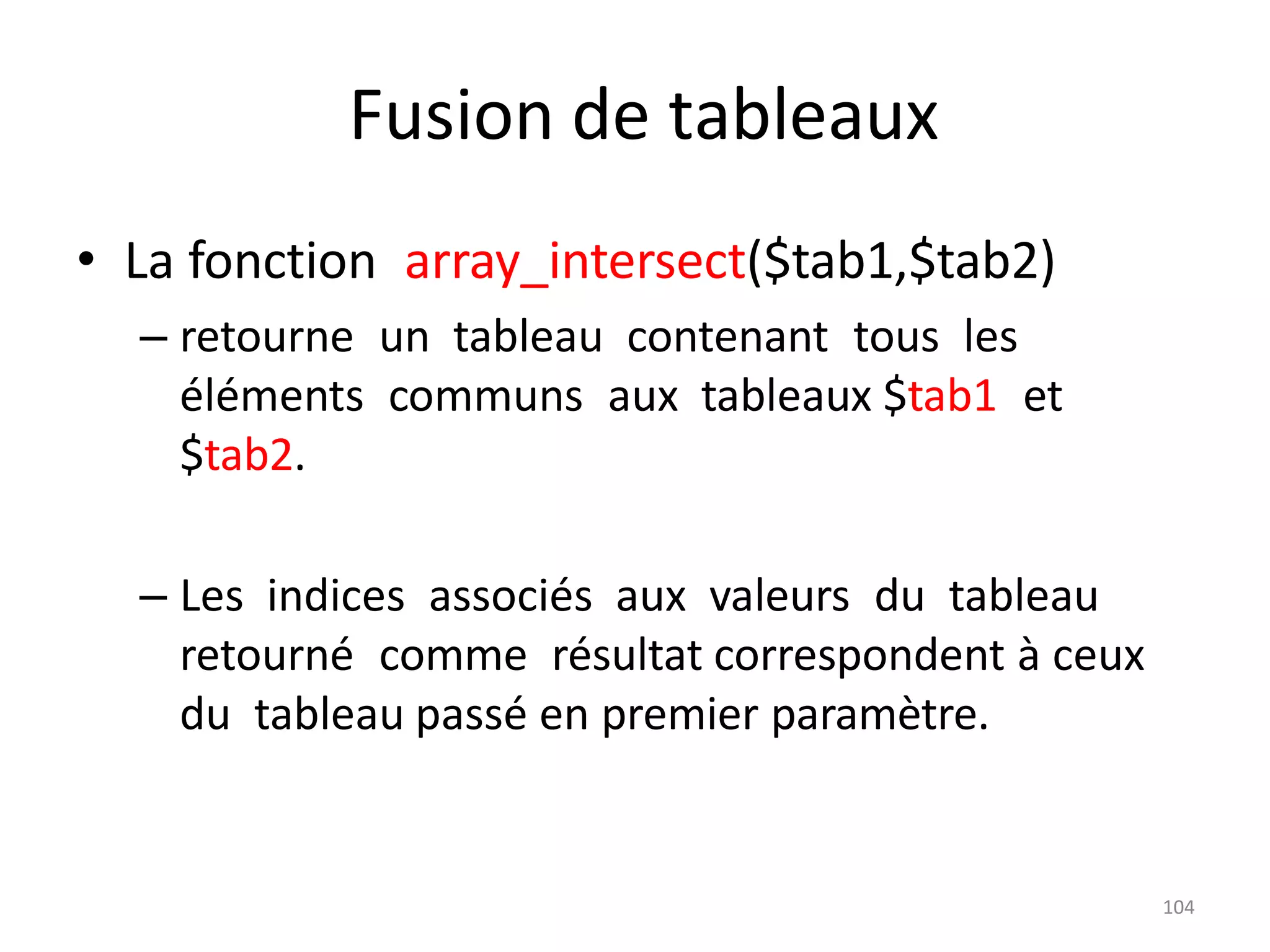 104
Fusion de tableaux
• La fonction array_intersect($tab1,$tab2)
– retourne un tableau contenant tous les
éléments communs aux tableaux $tab1 et
$tab2.
– Les indices associés aux valeurs du tableau
retourné comme résultat correspondent à ceux
du tableau passé en premier paramètre.
 