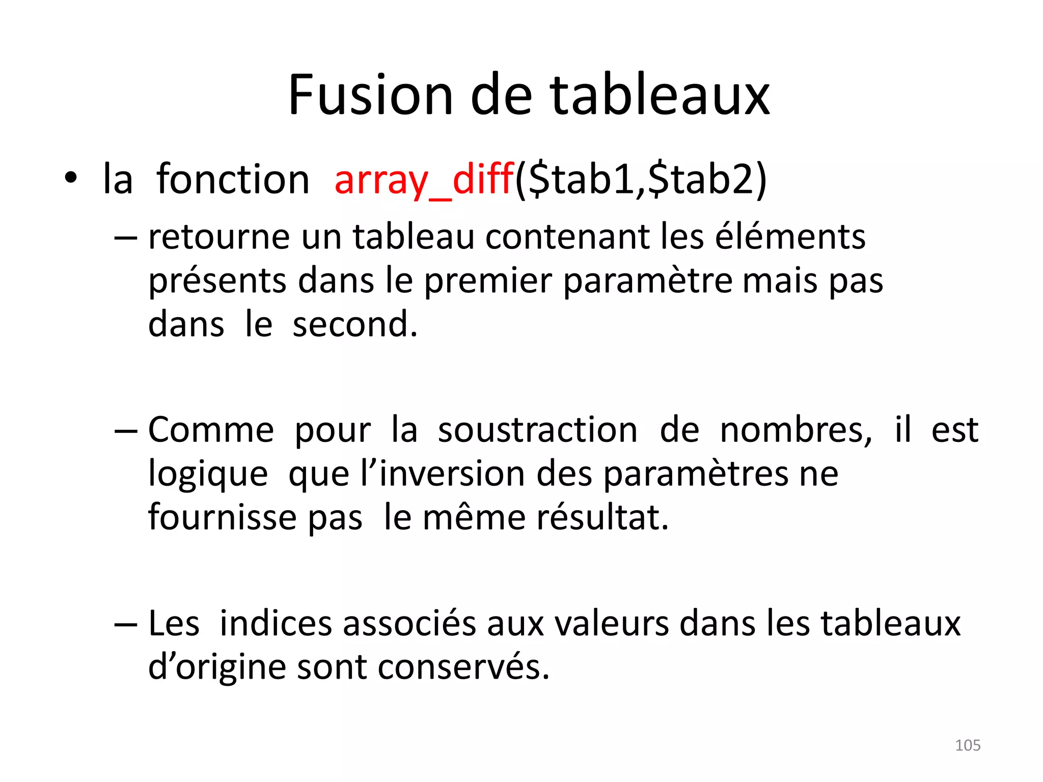 105
Fusion de tableaux
• la fonction array_diff($tab1,$tab2)
– retourne un tableau contenant les éléments
présents dans le premier paramètre mais pas
dans le second.
– Comme pour la soustraction de nombres, il est
logique que l’inversion des paramètres ne
fournisse pas le même résultat.
– Les indices associés aux valeurs dans les tableaux
d’origine sont conservés.
 