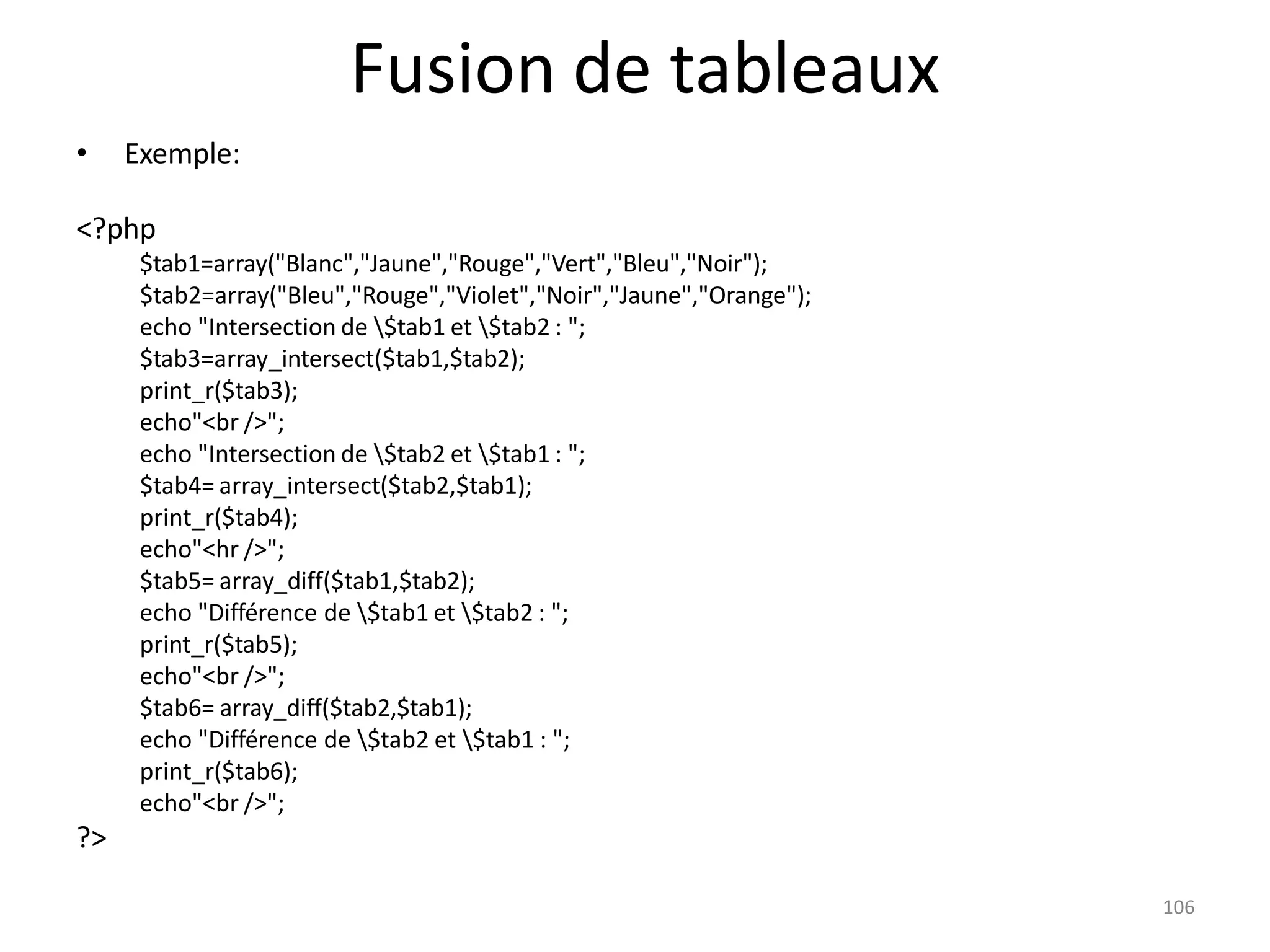 106
Fusion de tableaux
• Exemple:
<?php
$tab1=array("Blanc","Jaune","Rouge","Vert","Bleu","Noir");
$tab2=array("Bleu","Rouge","Violet","Noir","Jaune","Orange");
echo "Intersection de $tab1 et $tab2 : ";
$tab3=array_intersect($tab1,$tab2);
print_r($tab3);
echo"<br />";
echo "Intersection de $tab2 et $tab1 : ";
$tab4= array_intersect($tab2,$tab1);
print_r($tab4);
echo"<hr />";
$tab5= array_diff($tab1,$tab2);
echo "Différence de $tab1 et $tab2 : ";
print_r($tab5);
echo"<br />";
$tab6= array_diff($tab2,$tab1);
echo "Différence de $tab2 et $tab1 : ";
print_r($tab6);
echo"<br />";
?>
 