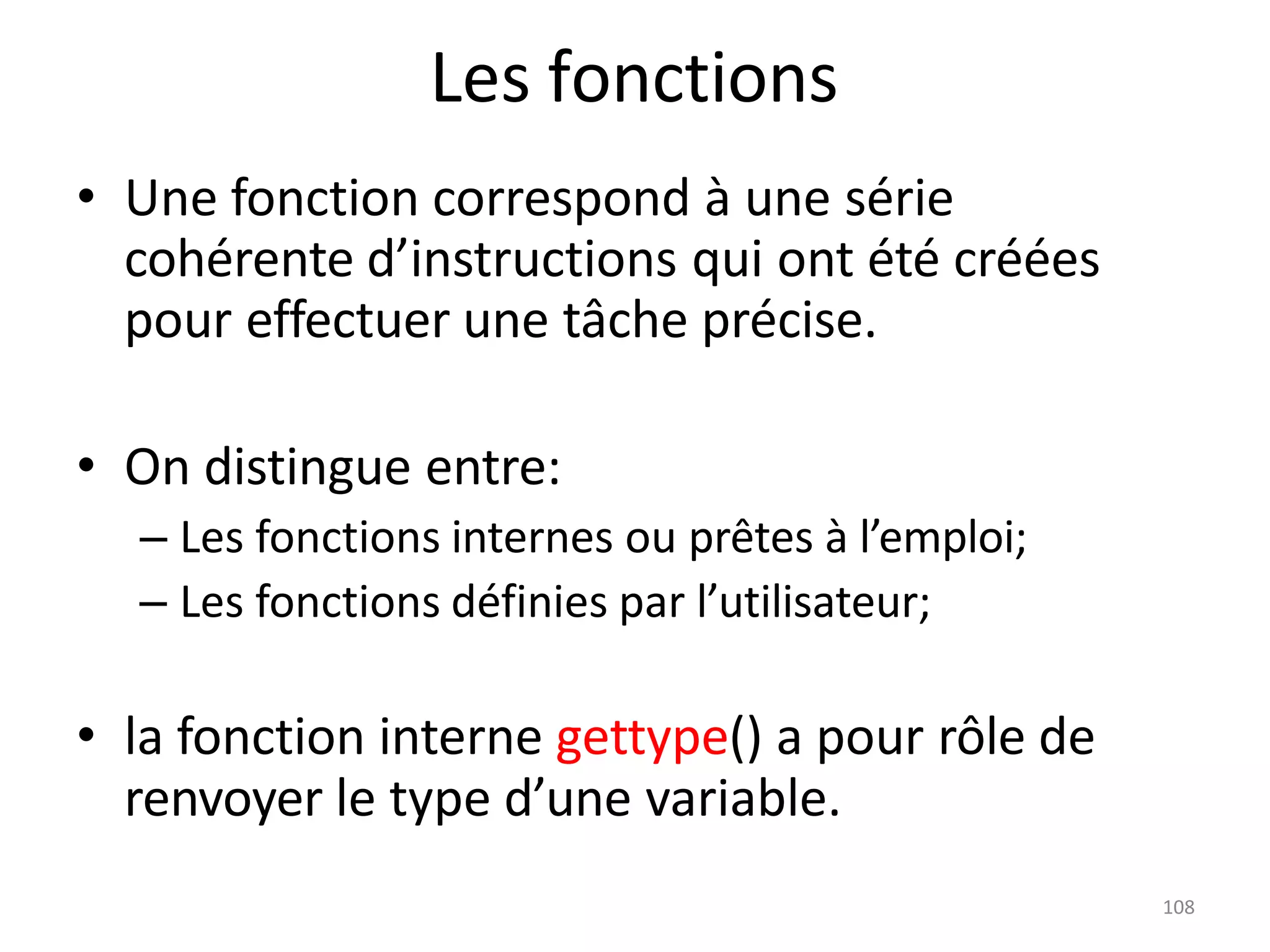 108
Les fonctions
• Une fonction correspond à une série
cohérente d’instructions qui ont été créées
pour effectuer une tâche précise.
• On distingue entre:
– Les fonctions internes ou prêtes à l’emploi;
– Les fonctions définies par l’utilisateur;
• la fonction interne gettype() a pour rôle de
renvoyer le type d’une variable.
 