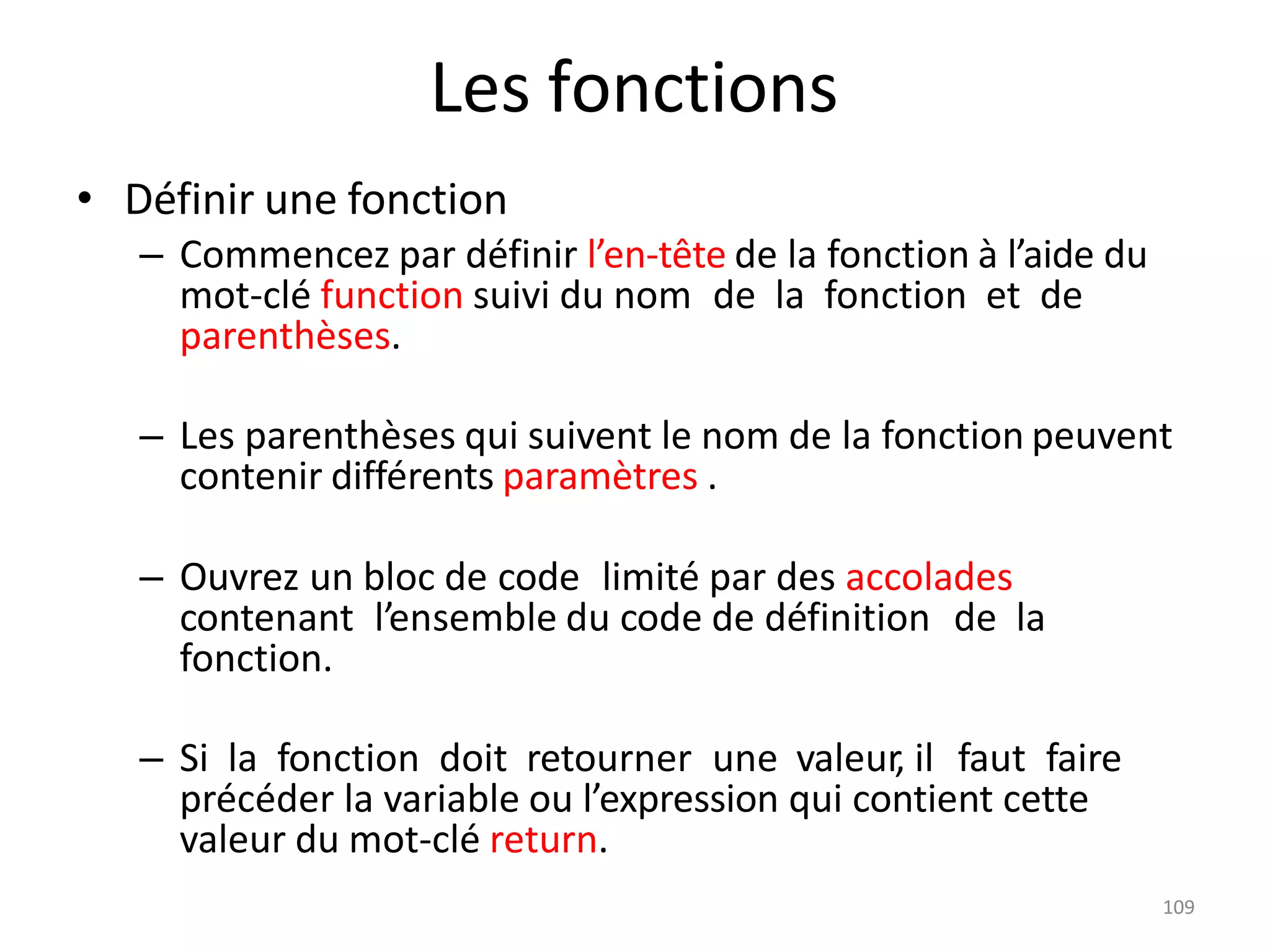 109
Les fonctions
• Définir une fonction
– Commencez par définir l’en-tête de la fonction à l’aide du
mot-clé function suivi du nom de la fonction et de
parenthèses.
– Les parenthèses qui suivent le nom de la fonction peuvent
contenir différents paramètres .
– Ouvrez un bloc de code limité par des accolades
contenant l’ensemble du code de définition de la
fonction.
– Si la fonction doit retourner une valeur, il faut faire
précéder la variable ou l’expression qui contient cette
valeur du mot-clé return.
 