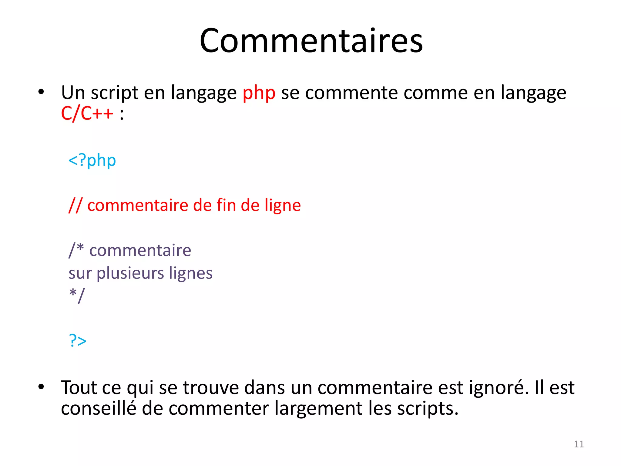 11
Commentaires
• Un script en langage php se commente comme en langage
C/C++ :
<?php
// commentaire de fin de ligne
/* commentaire
sur plusieurs lignes
*/
?>
• Tout ce qui se trouve dans un commentaire est ignoré. Il est
conseillé de commenter largement les scripts.
 