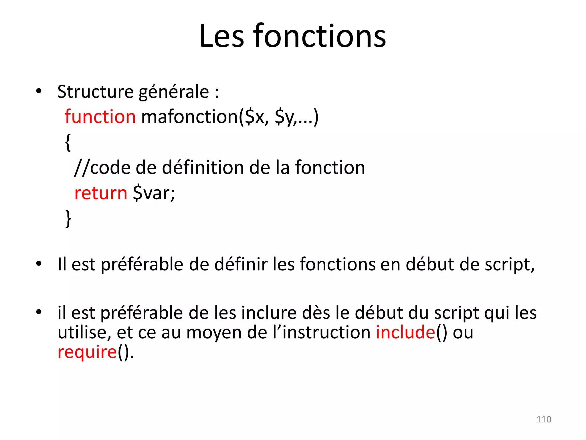 110
Les fonctions
• Structure générale :
function mafonction($x, $y,...)
{
//code de définition de la fonction
return $var;
}
• Il est préférable de définir les fonctions en début de script,
• il est préférable de les inclure dès le début du script qui les
utilise, et ce au moyen de l’instruction include() ou
require().
 