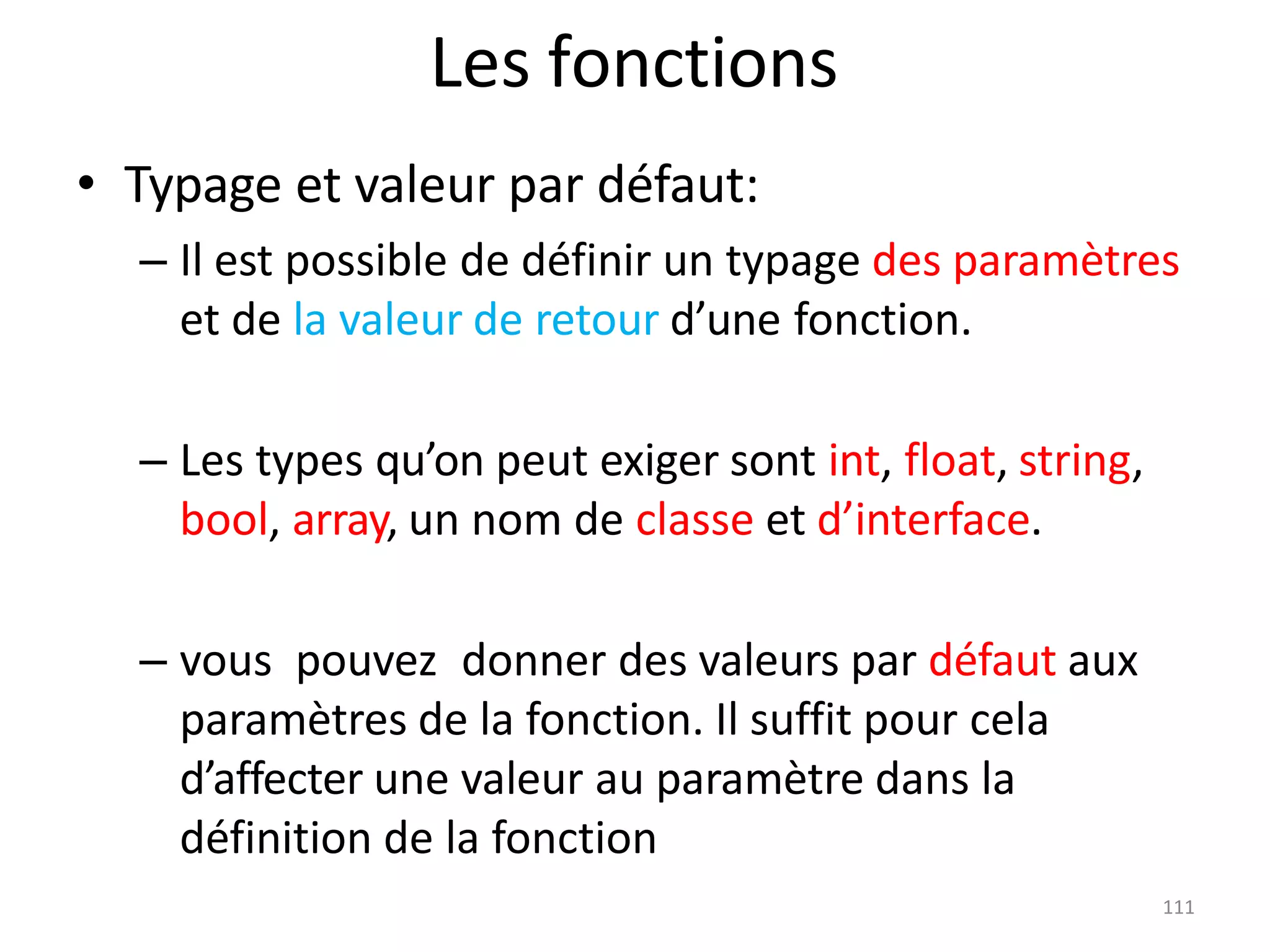 111
Les fonctions
• Typage et valeur par défaut:
– Il est possible de définir un typage des paramètres
et de la valeur de retour d’une fonction.
– Les types qu’on peut exiger sont int, float, string,
bool, array, un nom de classe et d’interface.
– vous pouvez donner des valeurs par défaut aux
paramètres de la fonction. Il suffit pour cela
d’affecter une valeur au paramètre dans la
définition de la fonction
 