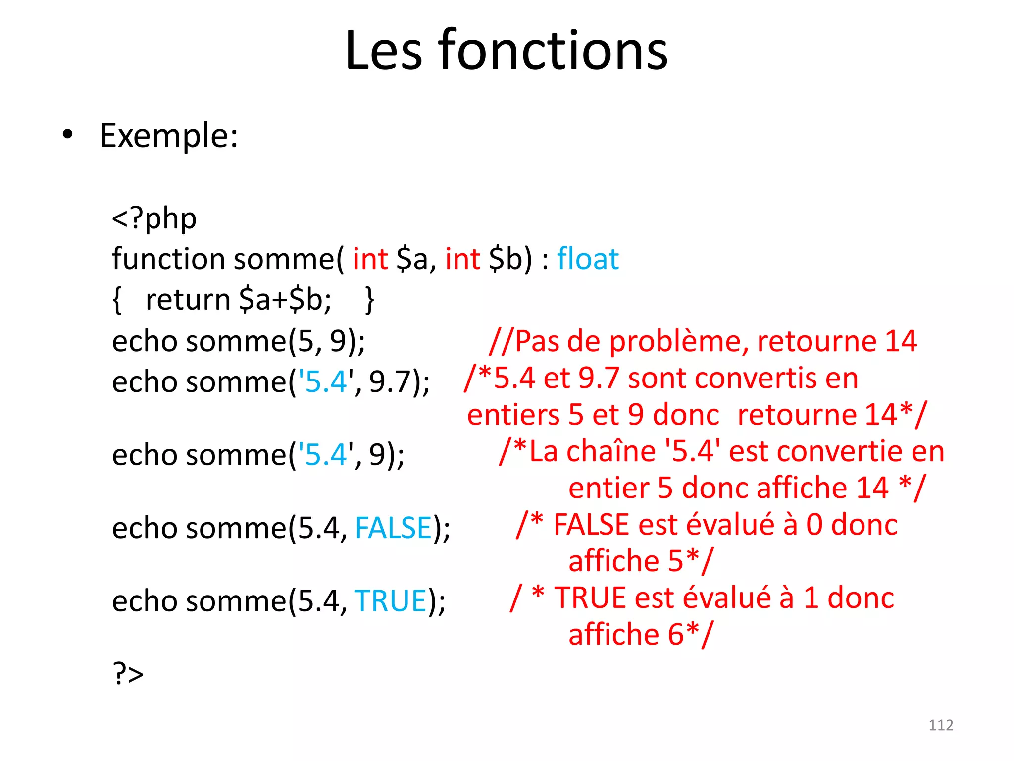 112
Les fonctions
• Exemple:
<?php
function somme( int $a, int $b) : float
{ return $a+$b; }
echo somme(5, 9);
echo somme('5.4', 9.7);
//Pas de problème, retourne 14
/*5.4 et 9.7 sont convertis en
entiers 5 et 9 donc retourne 14*/
/*La chaîne '5.4' est convertie en
entier 5 donc affiche 14 */
/* FALSE est évalué à 0 donc
affiche 5*/
/ * TRUE est évalué à 1 donc
affiche 6*/
echo somme('5.4', 9);
echo somme(5.4, FALSE);
echo somme(5.4, TRUE);
?>
 