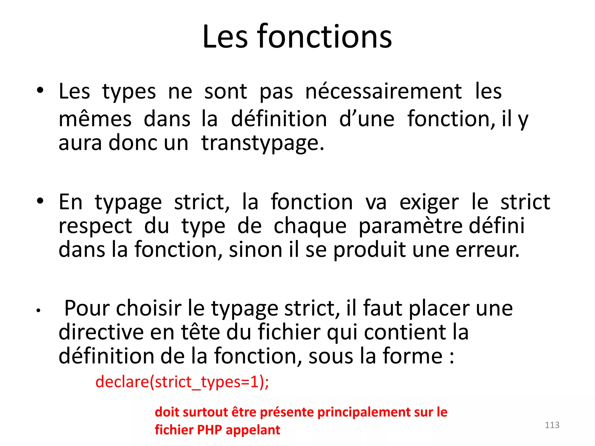 113
Les fonctions
• Les types ne sont pas nécessairement les
mêmes dans la définition d’une fonction, il y
aura donc un transtypage.
• En typage strict, la fonction va exiger le strict
respect du type de chaque paramètre défini
dans la fonction, sinon il se produit une erreur.
• Pour choisir le typage strict, il faut placer une
directive en tête du fichier qui contient la
définition de la fonction, sous la forme :
declare(strict_types=1);
doit surtout être présente principalement sur le
fichier PHP appelant
 