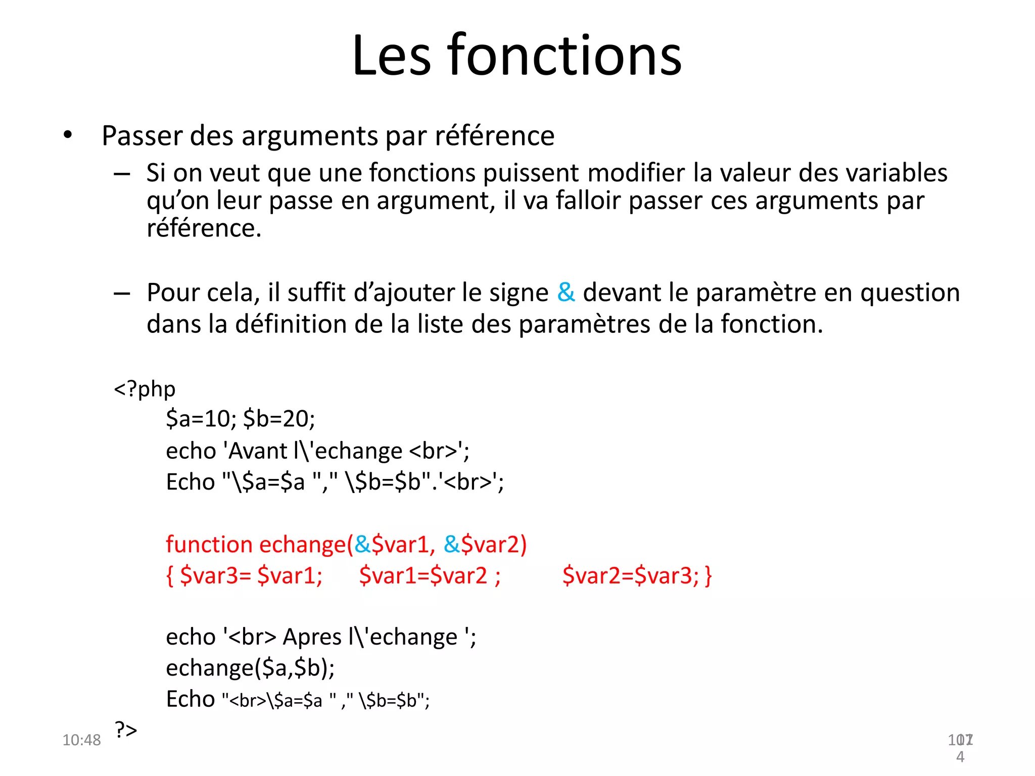 Les fonctions
• Passer des arguments par référence
– Si on veut que une fonctions puissent modifier la valeur des variables
qu’on leur passe en argument, il va falloir passer ces arguments par
référence.
– Pour cela, il suffit d’ajouter le signe & devant le paramètre en question
dans la définition de la liste des paramètres de la fonction.
<?php
$a=10; $b=20;
echo 'Avant l'echange <br>';
Echo "$a=$a "," $b=$b".'<br>';
function echange(&$var1, &$var2)
{ $var3= $var1; $var1=$var2 ;
echo '<br> Apres l'echange ';
echange($a,$b);
Echo "<br>$a=$a " ," $b=$b";
$var2=$var3; }
?>
10:48 107
11
4
 