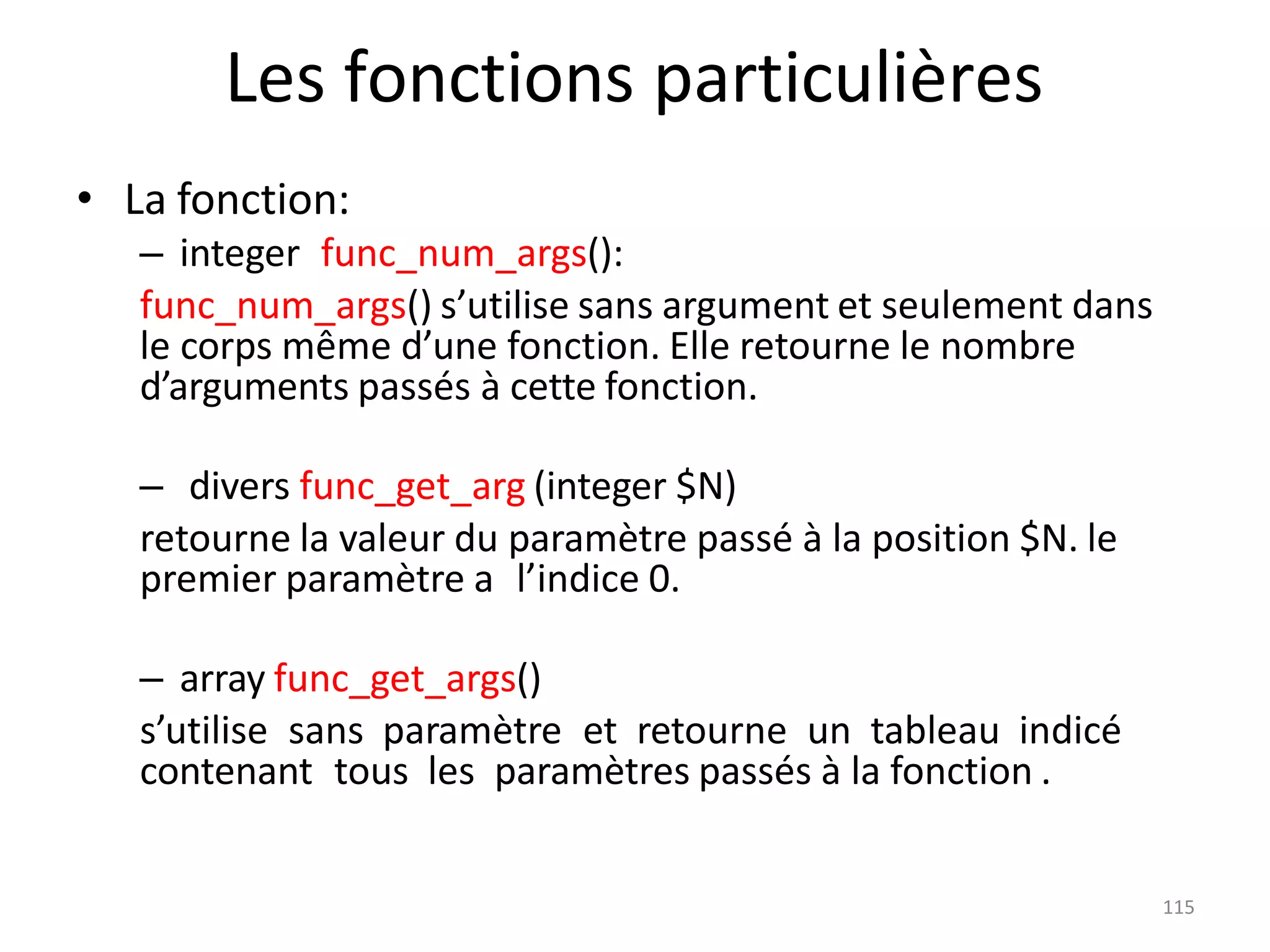 115
Les fonctions particulières
• La fonction:
– integer func_num_args():
func_num_args() s’utilise sans argument et seulement dans
le corps même d’une fonction. Elle retourne le nombre
d’arguments passés à cette fonction.
– divers func_get_arg (integer $N)
retourne la valeur du paramètre passé à la position $N. le
premier paramètre a l’indice 0.
– array func_get_args()
s’utilise sans paramètre et retourne un tableau indicé
contenant tous les paramètres passés à la fonction .
 