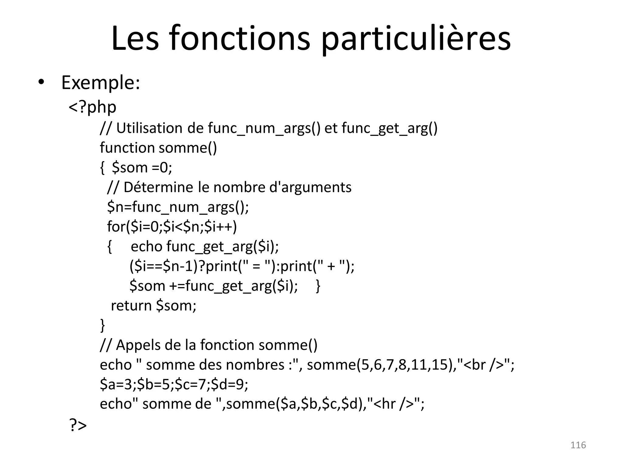 116
Les fonctions particulières
• Exemple:
<?php
// Utilisation de func_num_args() et func_get_arg()
function somme()
{ $som =0;
// Détermine le nombre d'arguments
$n=func_num_args();
for($i=0;$i<$n;$i++)
{ echo func_get_arg($i);
($i==$n-1)?print(" = "):print(" + ");
$som +=func_get_arg($i); }
return $som;
}
// Appels de la fonction somme()
echo " somme des nombres :", somme(5,6,7,8,11,15),"<br />";
$a=3;$b=5;$c=7;$d=9;
echo" somme de ",somme($a,$b,$c,$d),"<hr />";
?>
 