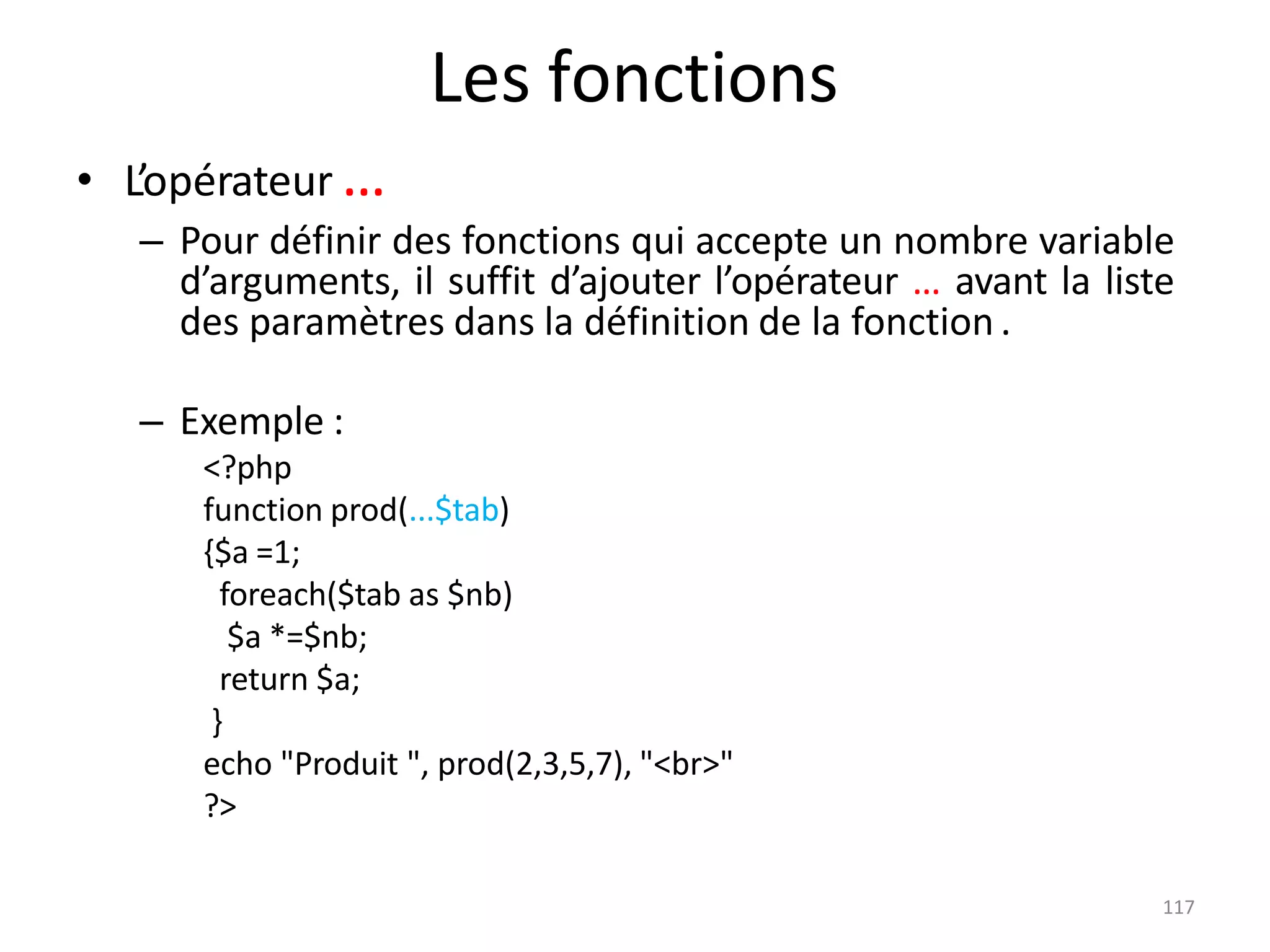 117
Les fonctions
• L’opérateur …
– Pour définir des fonctions qui accepte un nombre variable
d’arguments, il suffit d’ajouter l’opérateur … avant la liste
des paramètres dans la définition de la fonction .
– Exemple :
<?php
function prod(...$tab)
{$a =1;
foreach($tab as $nb)
$a *=$nb;
return $a;
}
echo "Produit ", prod(2,3,5,7), "<br>"
?>
 