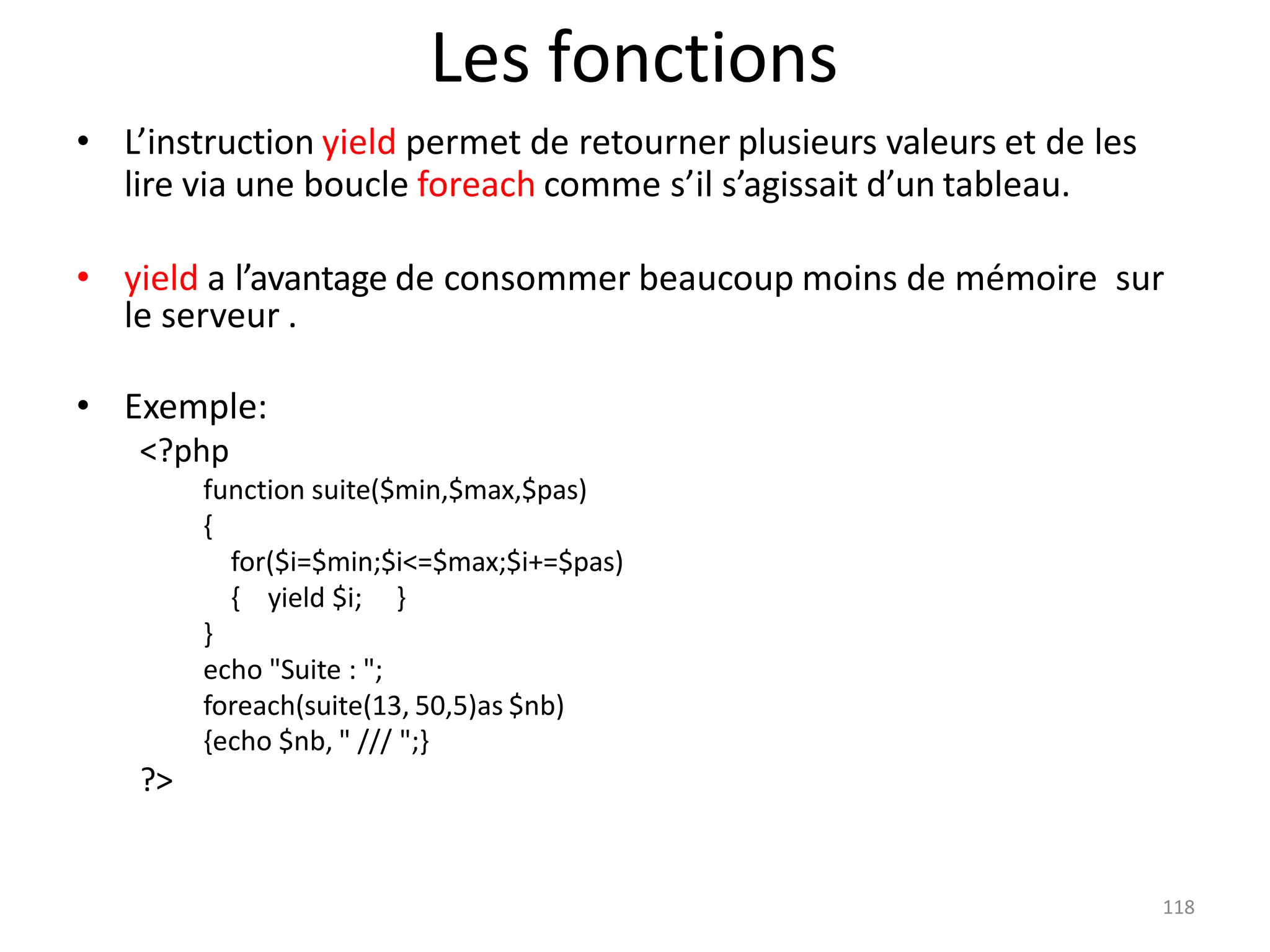 118
Les fonctions
• L’instruction yield permet de retourner plusieurs valeurs et de les
lire via une boucle foreach comme s’il s’agissait d’un tableau.
• yield a l’avantage de consommer beaucoup moins de mémoire sur
le serveur .
• Exemple:
<?php
function suite($min,$max,$pas)
{
for($i=$min;$i<=$max;$i+=$pas)
{ yield $i; }
}
echo "Suite : ";
foreach(suite(13, 50,5)as $nb)
{echo $nb, " /// ";}
?>
 