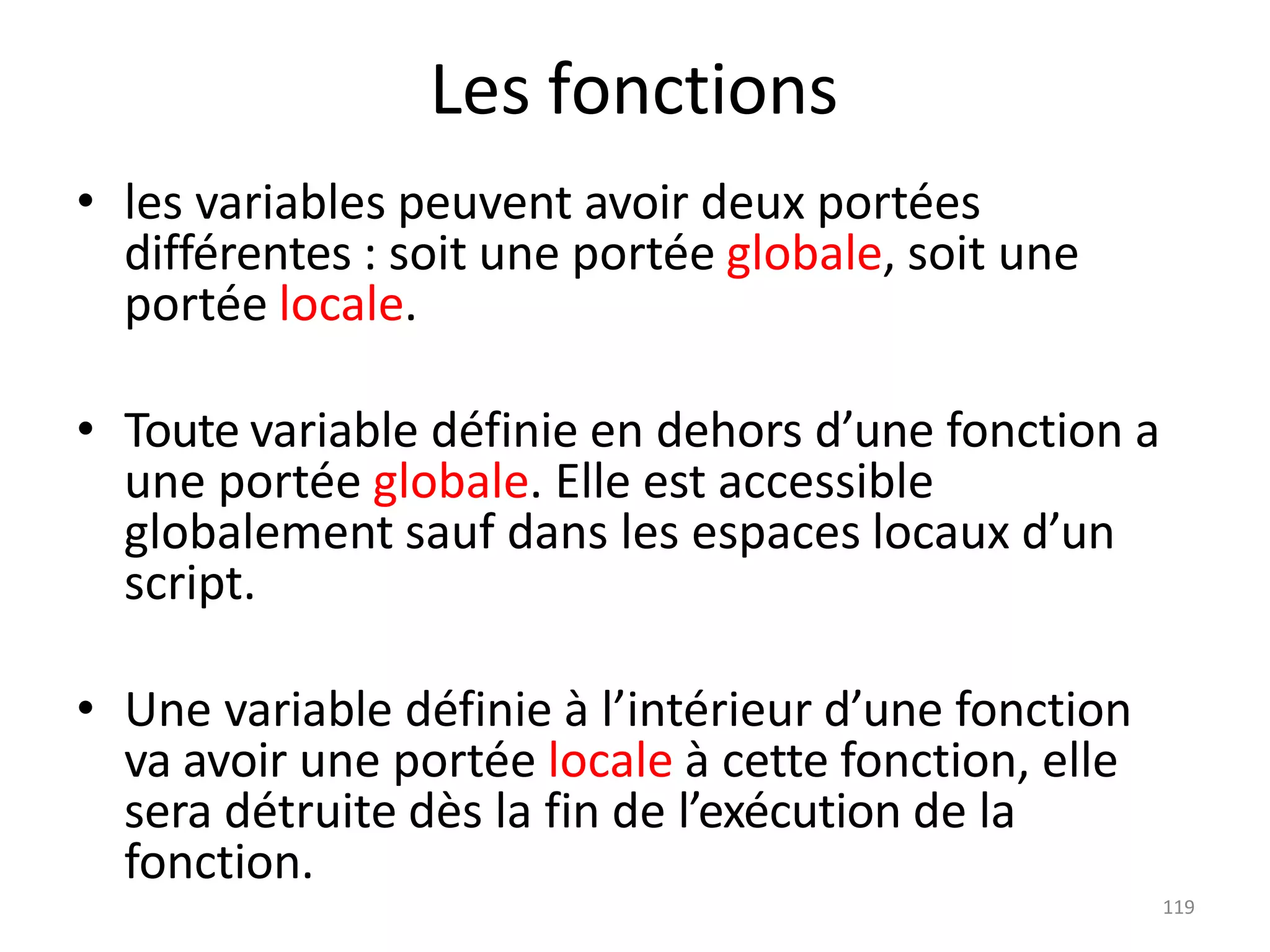 119
Les fonctions
• les variables peuvent avoir deux portées
différentes : soit une portée globale, soit une
portée locale.
• Toute variable définie en dehors d’une fonction a
une portée globale. Elle est accessible
globalement sauf dans les espaces locaux d’un
script.
• Une variable définie à l’intérieur d’une fonction
va avoir une portée locale à cette fonction, elle
sera détruite dès la fin de l’exécution de la
fonction.
 