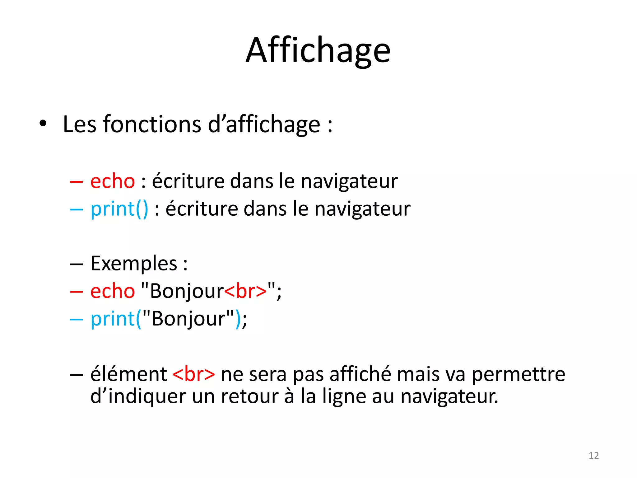 12
Affichage
• Les fonctions d’affichage :
– echo : écriture dans le navigateur
– print() : écriture dans le navigateur
– Exemples :
– echo "Bonjour<br>";
– print("Bonjour");
– élément <br> ne sera pas affiché mais va permettre
d’indiquer un retour à la ligne au navigateur.
 