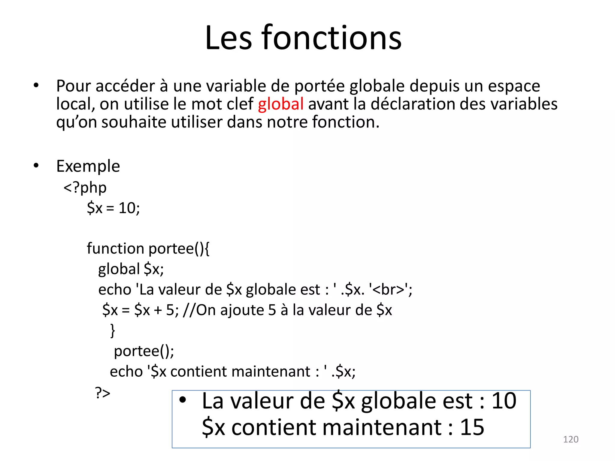 120
Les fonctions
• Pour accéder à une variable de portée globale depuis un espace
local, on utilise le mot clef global avant la déclaration des variables
qu’on souhaite utiliser dans notre fonction.
• Exemple
<?php
$x = 10;
function portee(){
global $x;
echo 'La valeur de $x globale est : ' .$x. '<br>';
$x = $x + 5; //On ajoute 5 à la valeur de $x
}
portee();
echo '$x contient maintenant : ' .$x;
?>
• La valeur de $x globale est : 10
$x contient maintenant : 15
 