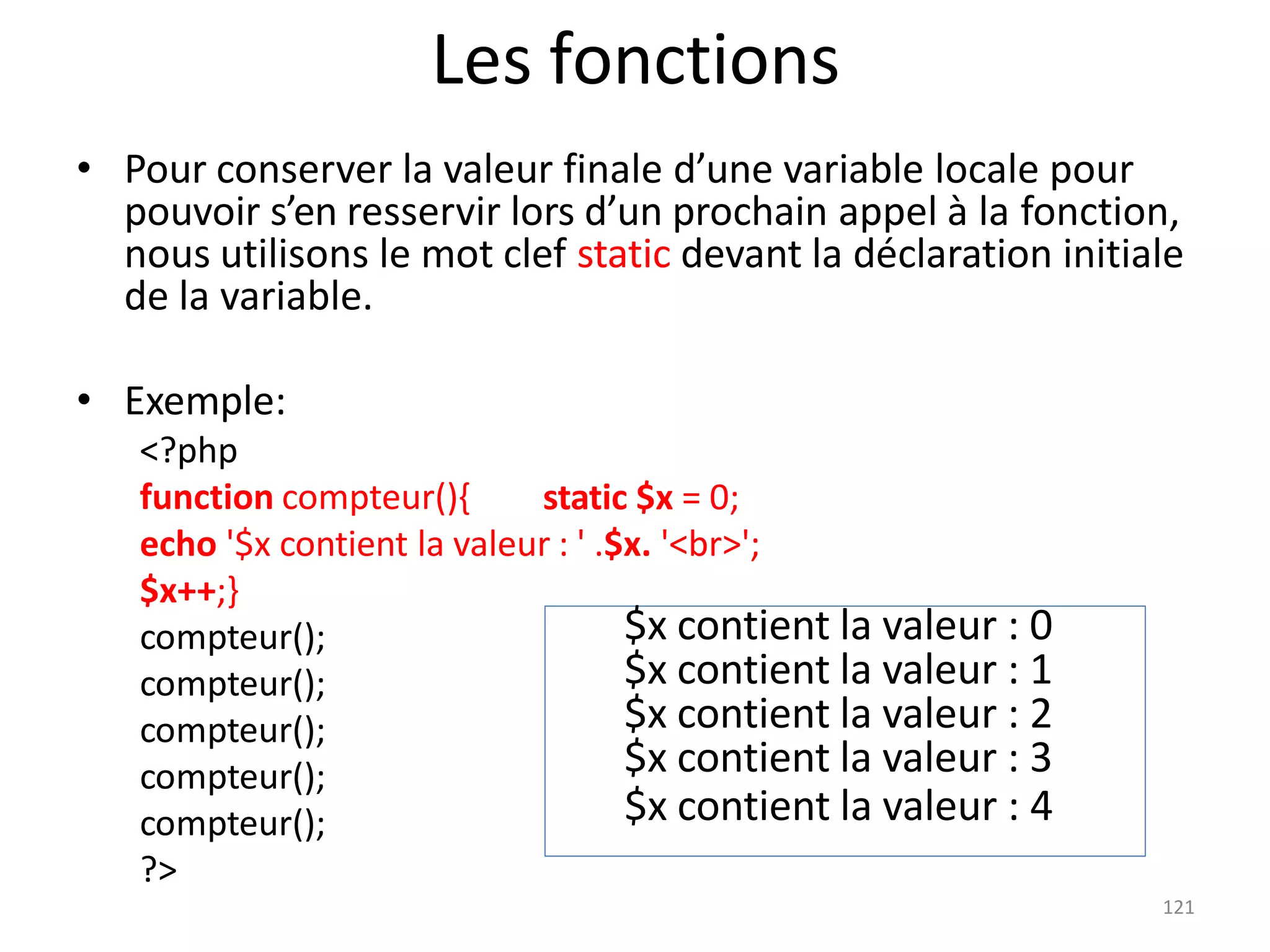 121
Les fonctions
• Pour conserver la valeur finale d’une variable locale pour
pouvoir s’en resservir lors d’un prochain appel à la fonction,
nous utilisons le mot clef static devant la déclaration initiale
de la variable.
• Exemple:
<?php
function compteur(){ static $x = 0;
echo '$x contient la valeur : ' .$x. '<br>';
$x++;}
compteur();
compteur();
compteur();
compteur();
compteur();
?>
$x contient la valeur : 0
$x contient la valeur : 1
$x contient la valeur : 2
$x contient la valeur : 3
$x contient la valeur : 4
 