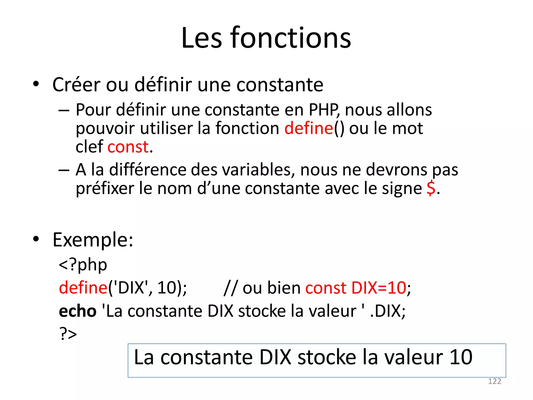 122
Les fonctions
• Créer ou définir une constante
– Pour définir une constante en PHP, nous allons
pouvoir utiliser la fonction define() ou le mot
clef const.
– A la différence des variables, nous ne devrons pas
préfixer le nom d’une constante avec le signe $.
• Exemple:
<?php
define('DIX', 10); // ou bien const DIX=10;
echo 'La constante DIX stocke la valeur ' .DIX;
?>
La constante DIX stocke la valeur 10
 