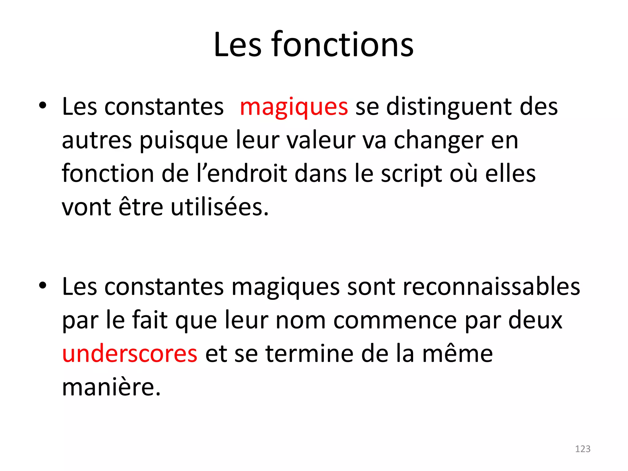 123
Les fonctions
• Les constantes magiques se distinguent des
autres puisque leur valeur va changer en
fonction de l’endroit dans le script où elles
vont être utilisées.
• Les constantes magiques sont reconnaissables
par le fait que leur nom commence par deux
underscores et se termine de la même
manière.
 