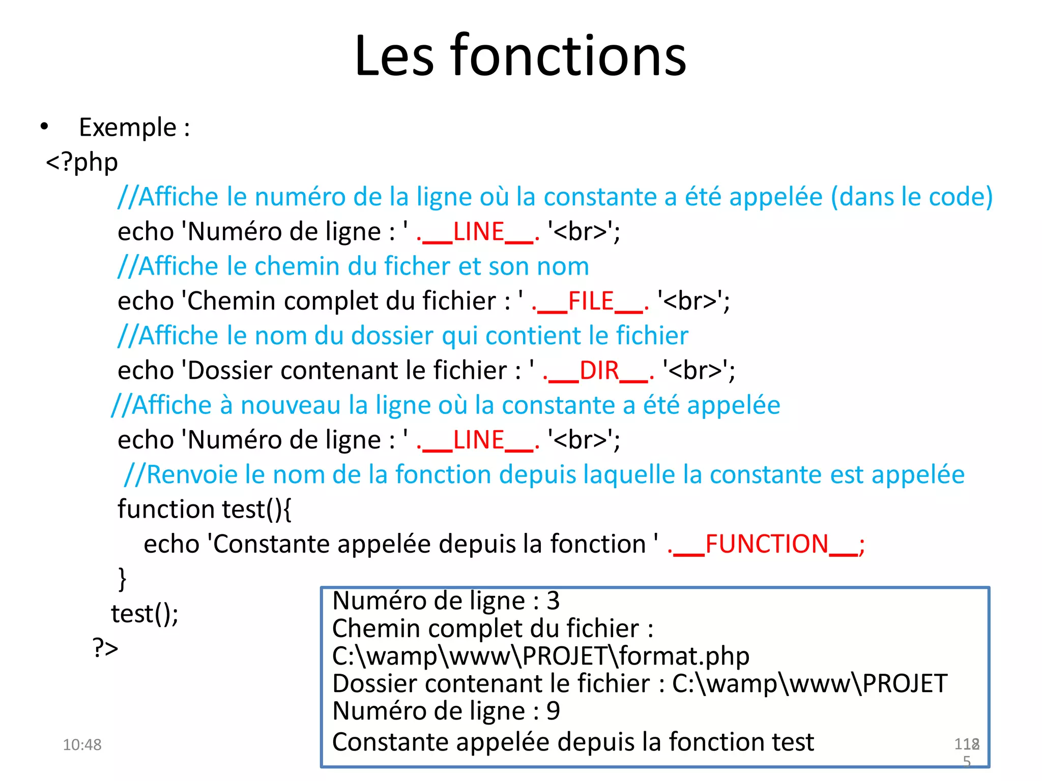 Les fonctions
• Exemple :
<?php
//Affiche le numéro de la ligne où la constante a été appelée (dans le code)
echo 'Numéro de ligne : ' . LINE . '<br>';
//Affiche le chemin du ficher et son nom
echo 'Chemin complet du fichier : ' . FILE . '<br>';
//Affiche le nom du dossier qui contient le fichier
echo 'Dossier contenant le fichier : ' . DIR . '<br>';
//Affiche à nouveau la ligne où la constante a été appelée
echo 'Numéro de ligne : ' . LINE . '<br>';
//Renvoie le nom de la fonction depuis laquelle la constante est appelée
function test(){
echo 'Constante appelée depuis la fonction ' . FUNCTION ;
}
test();
?>
10:48
Numéro de ligne : 3
Chemin complet du fichier :
C:wampwwwPROJETformat.php
Dossier contenant le fichier : C:wampwwwPROJET
Numéro de ligne : 9
Constante appelée depuis la fonction test 118
12
5
 