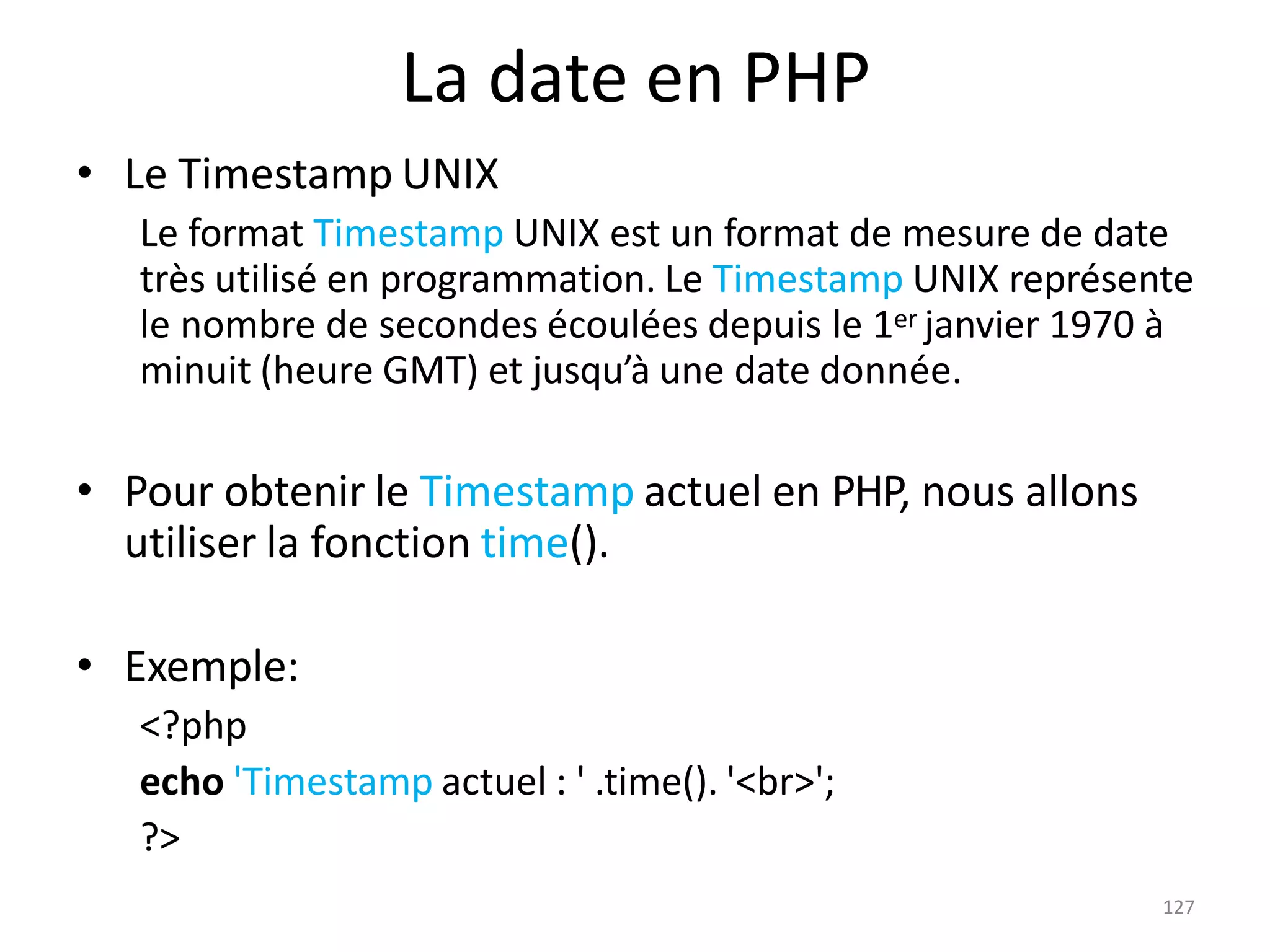 127
La date en PHP
• Le Timestamp UNIX
Le format Timestamp UNIX est un format de mesure de date
très utilisé en programmation. Le Timestamp UNIX représente
le nombre de secondes écoulées depuis le 1er janvier 1970 à
minuit (heure GMT) et jusqu’à une date donnée.
• Pour obtenir le Timestamp actuel en PHP, nous allons
utiliser la fonction time().
• Exemple:
<?php
echo 'Timestamp actuel : ' .time(). '<br>';
?>
 