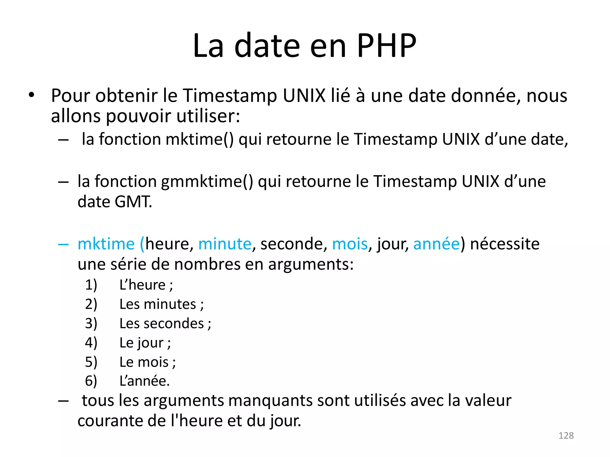 128
La date en PHP
• Pour obtenir le Timestamp UNIX lié à une date donnée, nous
allons pouvoir utiliser:
– la fonction mktime() qui retourne le Timestamp UNIX d’une date,
– la fonction gmmktime() qui retourne le Timestamp UNIX d’une
date GMT.
– mktime (heure, minute, seconde, mois, jour, année) nécessite
une série de nombres en arguments:
1) L’heure ;
2) Les minutes ;
3) Les secondes ;
4) Le jour ;
5) Le mois ;
6) L’année.
– tous les arguments manquants sont utilisés avec la valeur
courante de l'heure et du jour.
 