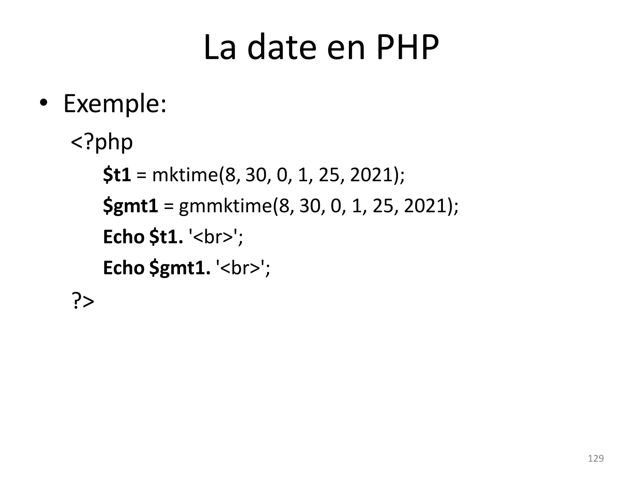 129
La date en PHP
• Exemple:
<?php
$t1 = mktime(8, 30, 0, 1, 25, 2021);
$gmt1 = gmmktime(8, 30, 0, 1, 25, 2021);
Echo $t1. '<br>';
Echo $gmt1. '<br>';
?>
 