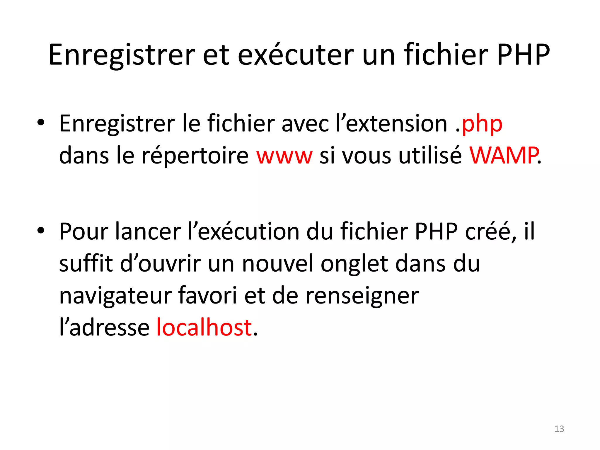 13
Enregistrer et exécuter un fichier PHP
• Enregistrer le fichier avec l’extension .php
dans le répertoire www si vous utilisé WAMP.
• Pour lancer l’exécution du fichier PHP créé, il
suffit d’ouvrir un nouvel onglet dans du
navigateur favori et de renseigner
l’adresse localhost.
 