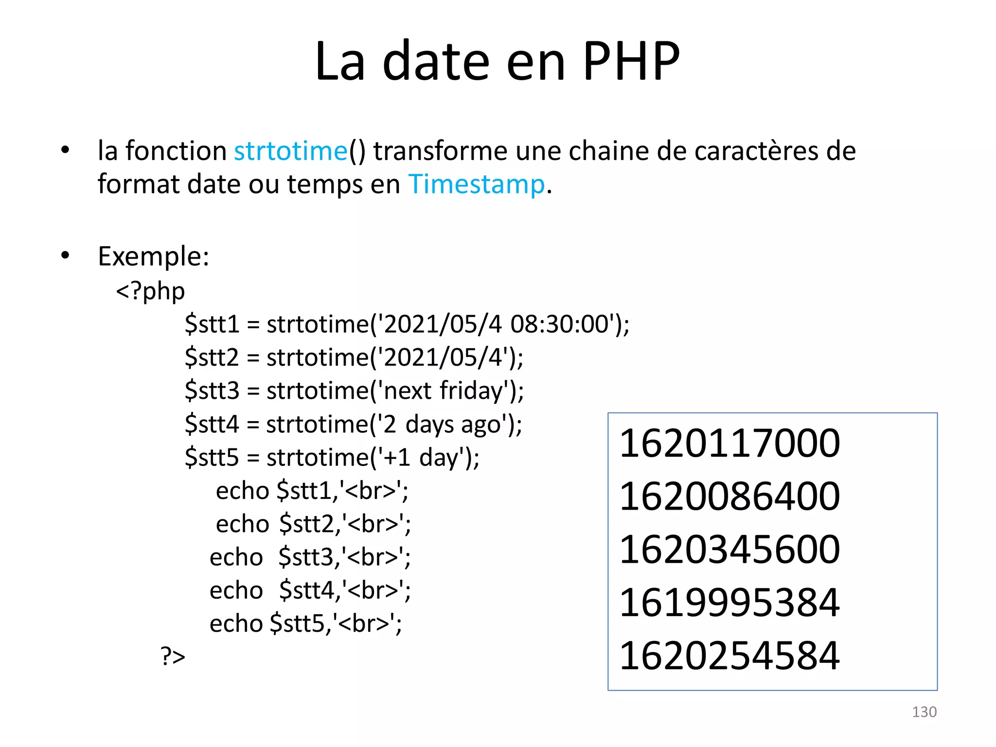 130
La date en PHP
• la fonction strtotime() transforme une chaine de caractères de
format date ou temps en Timestamp.
• Exemple:
<?php
$stt1 = strtotime('2021/05/4 08:30:00');
$stt2 = strtotime('2021/05/4');
$stt3 = strtotime('next friday');
$stt4 = strtotime('2 days ago');
$stt5 = strtotime('+1 day');
echo $stt1,'<br>';
echo $stt2,'<br>';
echo $stt3,'<br>';
echo $stt4,'<br>';
echo $stt5,'<br>';
?>
1620117000
1620086400
1620345600
1619995384
1620254584
 