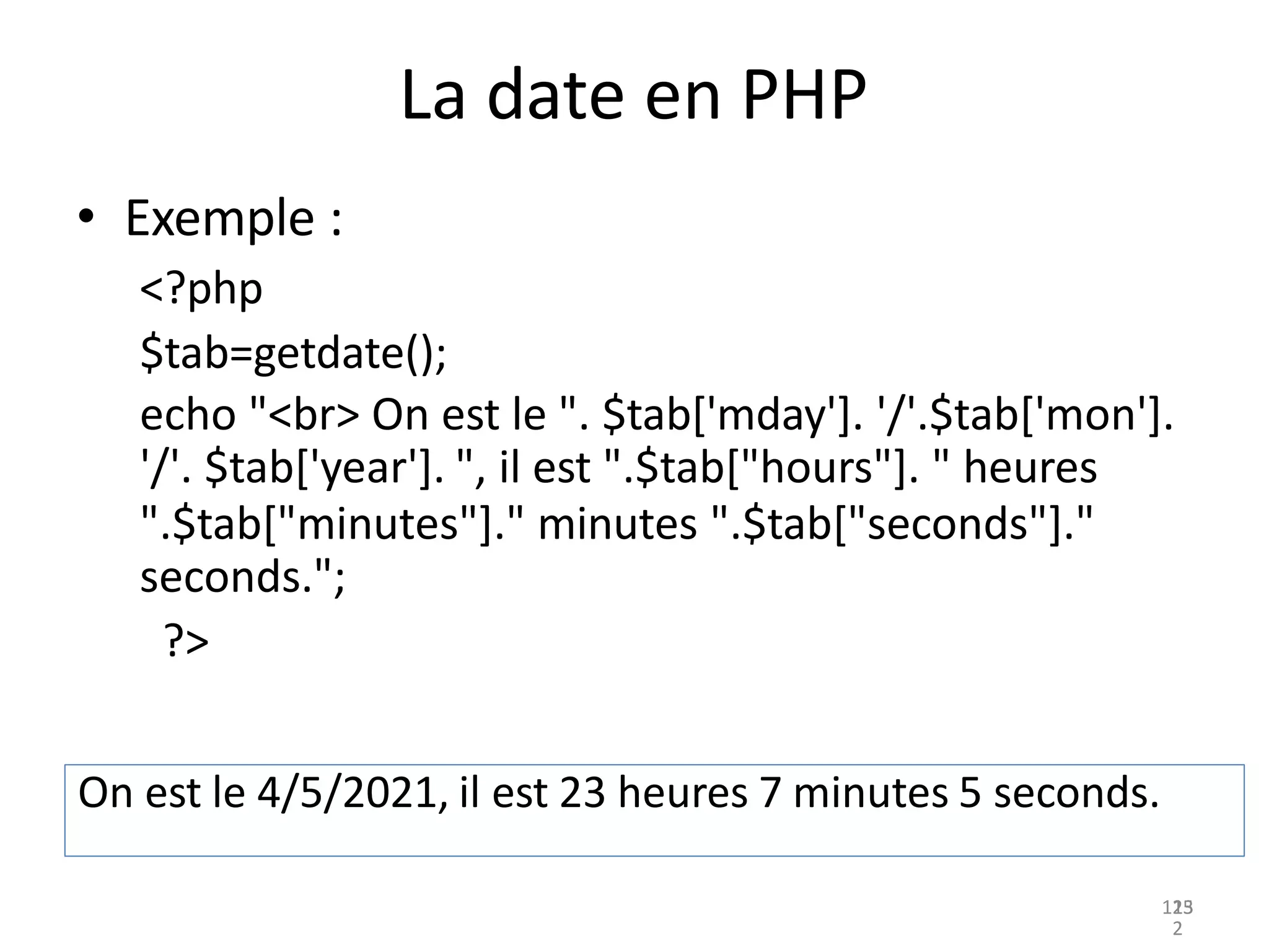 125
La date en PHP
• Exemple :
<?php
$tab=getdate();
echo "<br> On est le ". $tab['mday']. '/'.$tab['mon'].
'/'. $tab['year']. ", il est ".$tab["hours"]. " heures
".$tab["minutes"]." minutes ".$tab["seconds"]."
seconds.";
?>
On est le 4/5/2021, il est 23 heures 7 minutes 5 seconds.
13
2
 