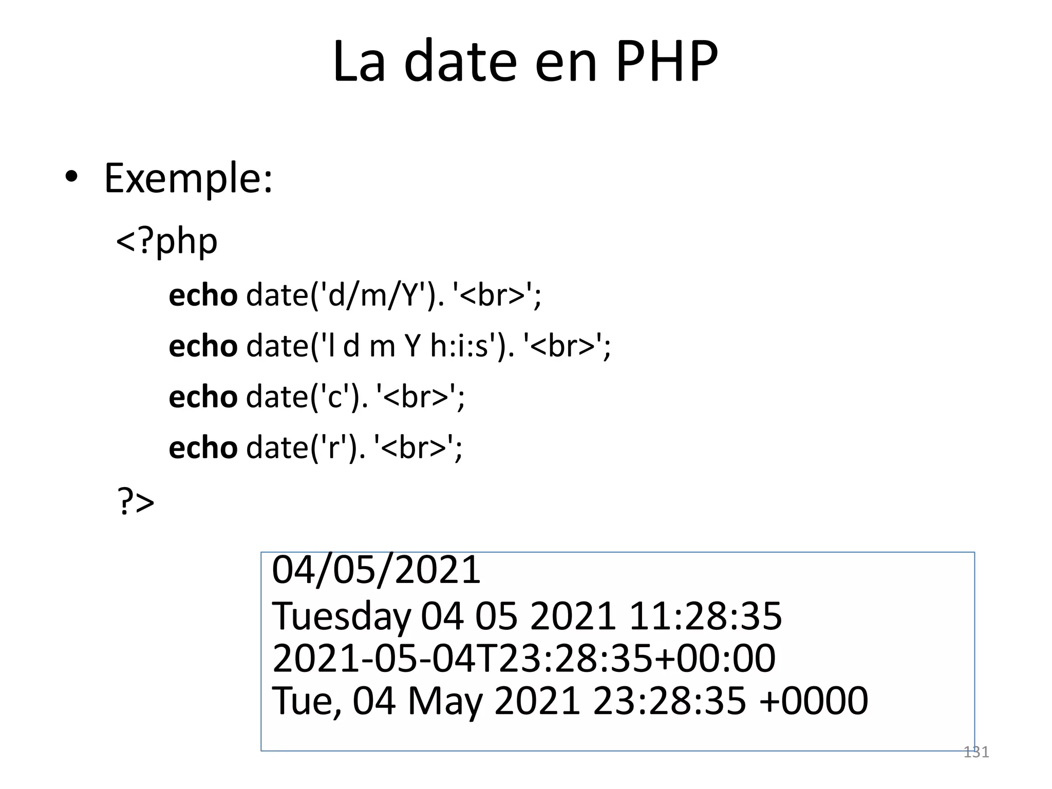 131
La date en PHP
• Exemple:
<?php
echo date('d/m/Y'). '<br>';
echo date('l d m Y h:i:s'). '<br>';
echo date('c'). '<br>';
echo date('r'). '<br>';
?>
04/05/2021
Tuesday 04 05 2021 11:28:35
2021-05-04T23:28:35+00:00
Tue, 04 May 2021 23:28:35 +0000
 