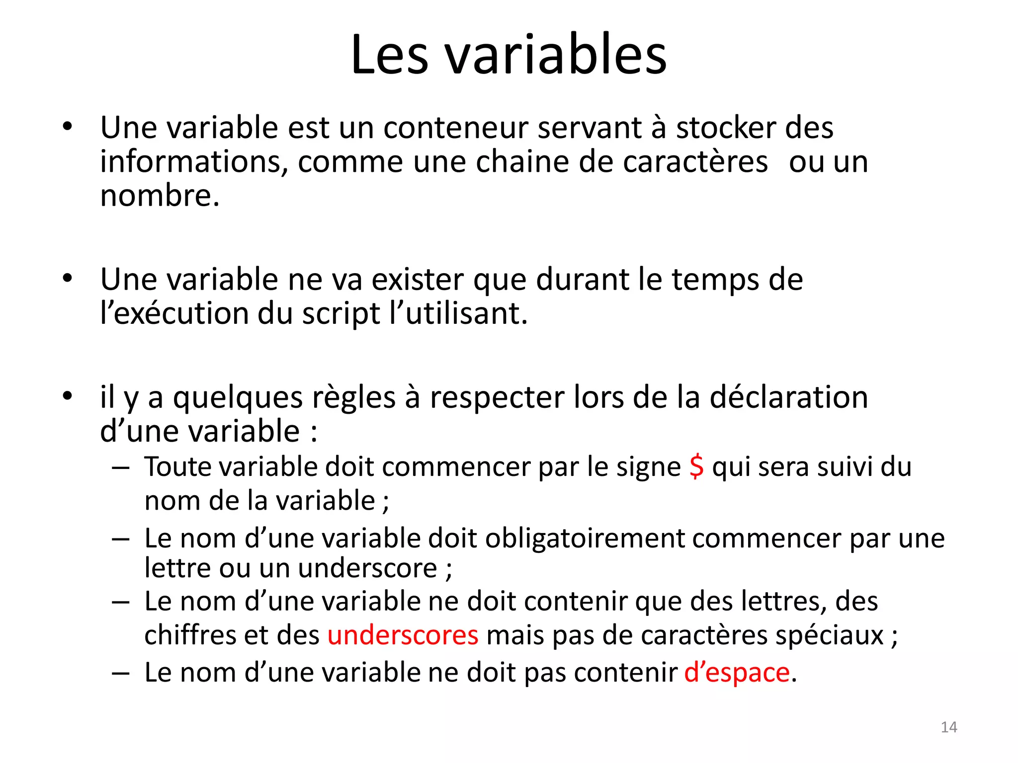 14
Les variables
• Une variable est un conteneur servant à stocker des
informations, comme une chaine de caractères ou un
nombre.
• Une variable ne va exister que durant le temps de
l’exécution du script l’utilisant.
• il y a quelques règles à respecter lors de la déclaration
d’une variable :
– Toute variable doit commencer par le signe $ qui sera suivi du
nom de la variable ;
– Le nom d’une variable doit obligatoirement commencer par une
lettre ou un underscore ;
– Le nom d’une variable ne doit contenir que des lettres, des
chiffres et des underscores mais pas de caractères spéciaux ;
– Le nom d’une variable ne doit pas contenir d’espace.
 