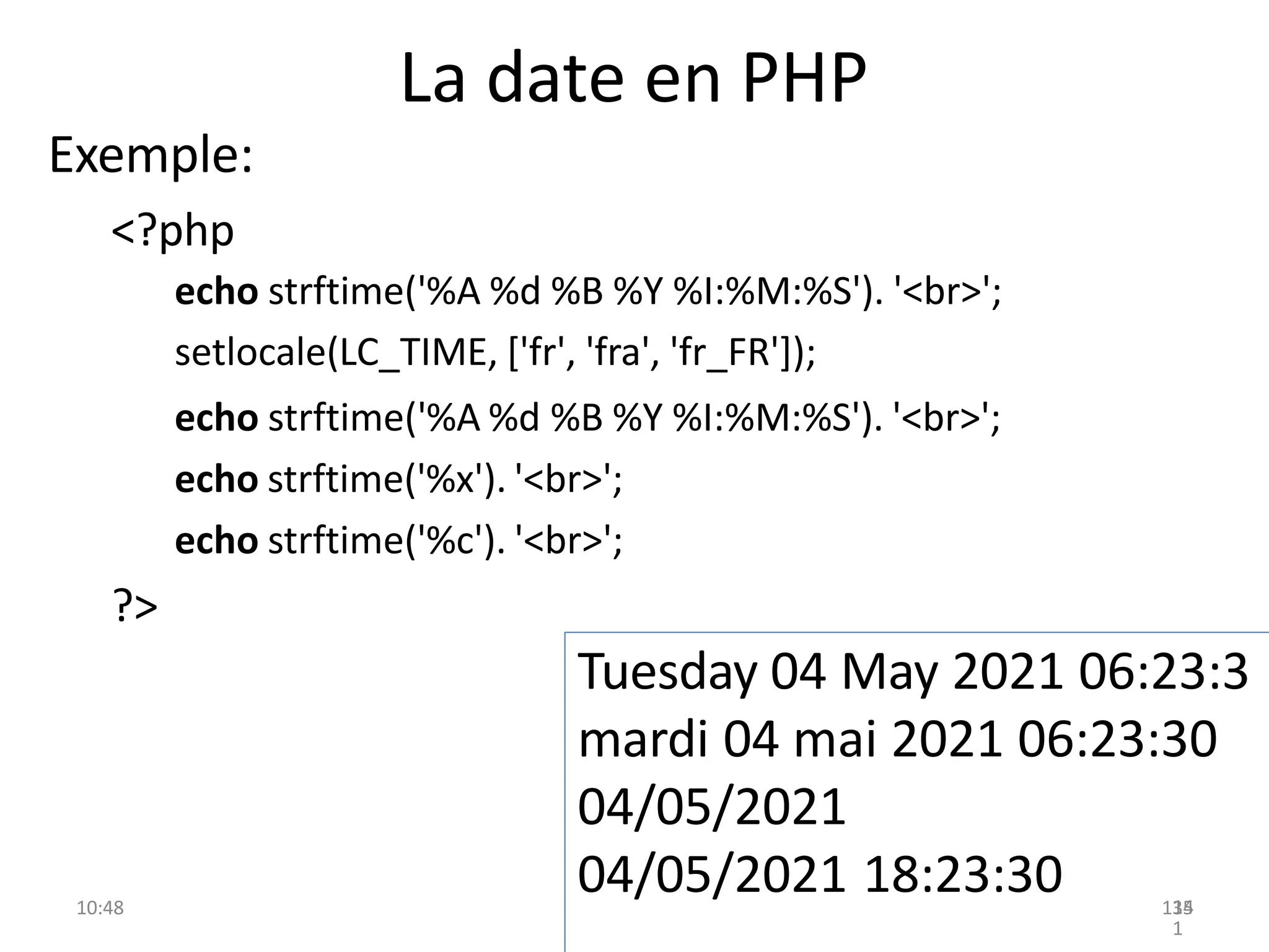 La date en PHP
10:48 135
Exemple:
<?php
echo strftime('%A %d %B %Y %I:%M:%S'). '<br>';
setlocale(LC_TIME, ['fr', 'fra', 'fr_FR']);
echo strftime('%A %d %B %Y %I:%M:%S'). '<br>';
echo strftime('%x'). '<br>';
echo strftime('%c'). '<br>';
?>
Tuesday 04 May 2021 06:23:3
mardi 04 mai 2021 06:23:30
04/05/2021
04/05/2021 18:23:30 14
1
 