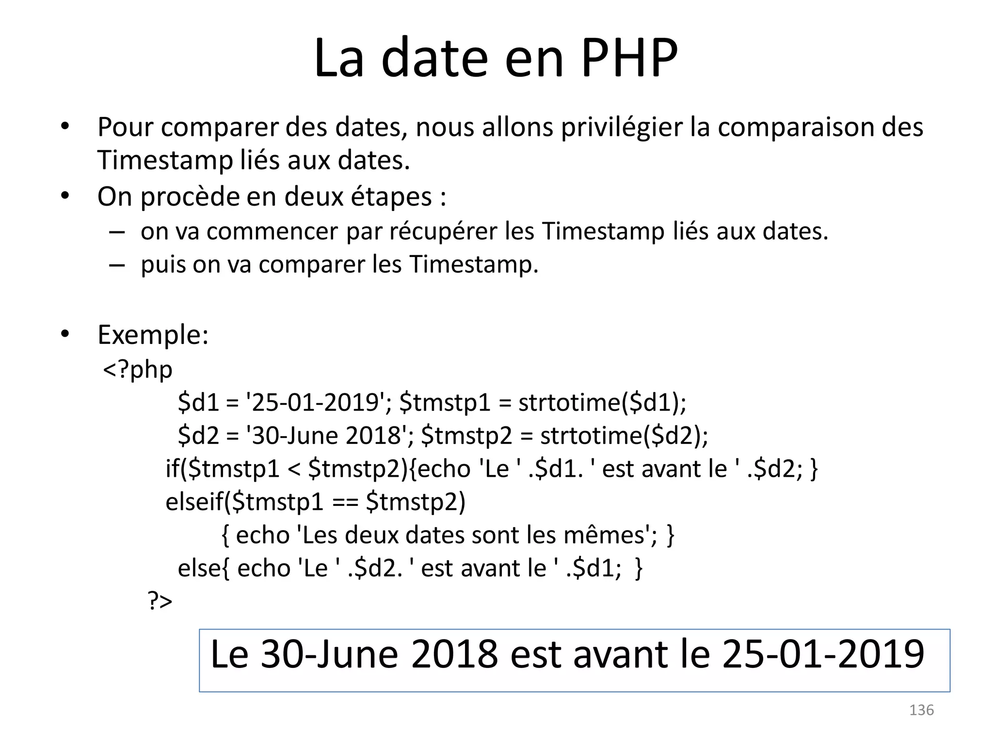 136
La date en PHP
• Pour comparer des dates, nous allons privilégier la comparaison des
Timestamp liés aux dates.
• On procède en deux étapes :
– on va commencer par récupérer les Timestamp liés aux dates.
– puis on va comparer les Timestamp.
• Exemple:
<?php
$d1 = '25-01-2019'; $tmstp1 = strtotime($d1);
$d2 = '30-June 2018'; $tmstp2 = strtotime($d2);
if($tmstp1 < $tmstp2){echo 'Le ' .$d1. ' est avant le ' .$d2; }
elseif($tmstp1 == $tmstp2)
{ echo 'Les deux dates sont les mêmes'; }
else{ echo 'Le ' .$d2. ' est avant le ' .$d1; }
?>
Le 30-June 2018 est avant le 25-01-2019
 