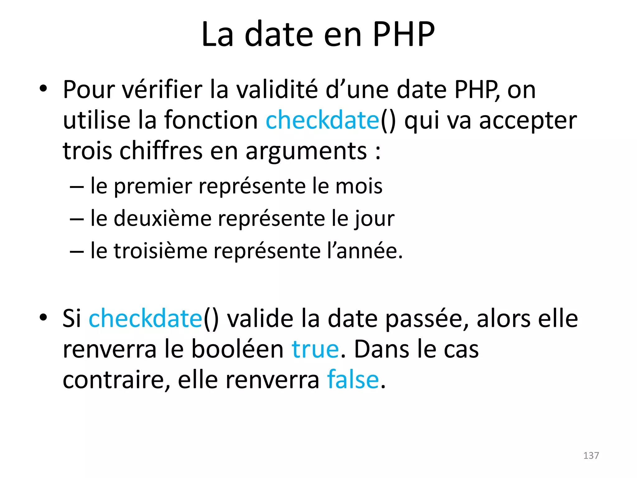 137
La date en PHP
• Pour vérifier la validité d’une date PHP, on
utilise la fonction checkdate() qui va accepter
trois chiffres en arguments :
– le premier représente le mois
– le deuxième représente le jour
– le troisième représente l’année.
• Si checkdate() valide la date passée, alors elle
renverra le booléen true. Dans le cas
contraire, elle renverra false.
 