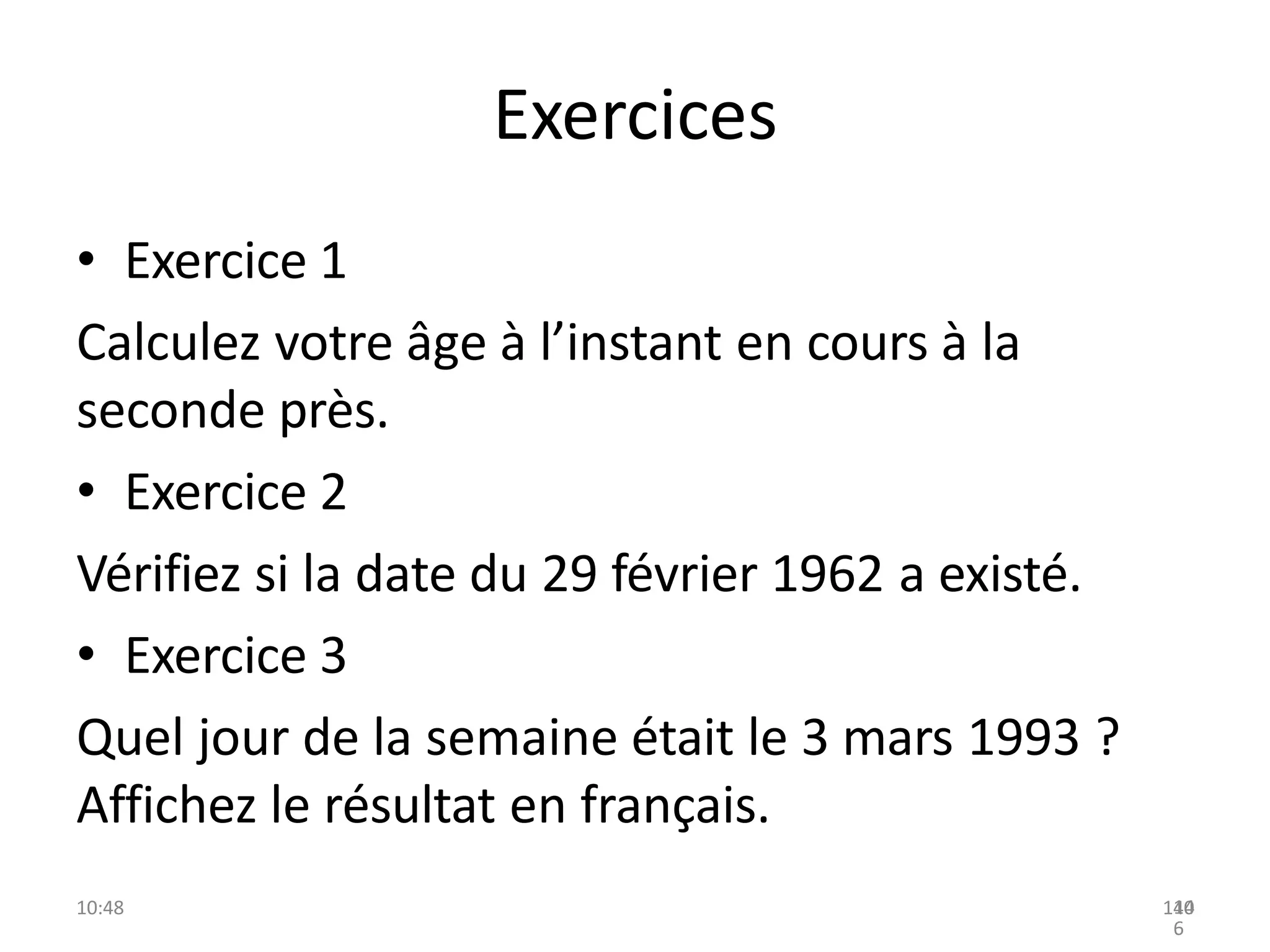 Exercices
• Exercice 1
Calculez votre âge à l’instant en cours à la
seconde près.
• Exercice 2
Vérifiez si la date du 29 février 1962 a existé.
• Exercice 3
Quel jour de la semaine était le 3 mars 1993 ?
Affichez le résultat en français.
10:48 140
14
6
 