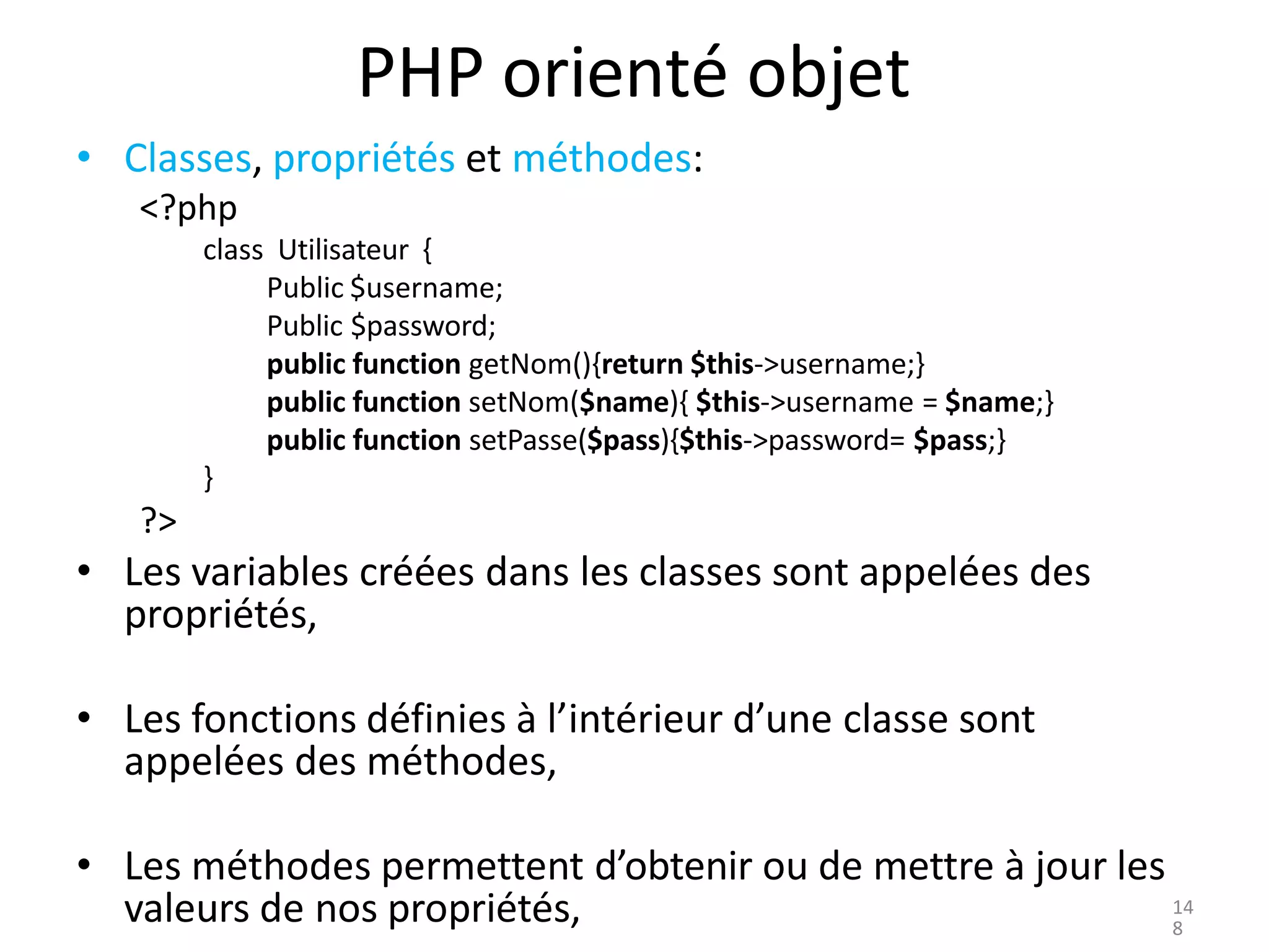 PHP orienté objet
• Classes, propriétés et méthodes:
<?php
class Utilisateur {
Public $username;
Public $password;
public function getNom(){return $this->username;}
public function setNom($name){ $this->username = $name;}
public function setPasse($pass){$this->password= $pass;}
}
?>
• Les variables créées dans les classes sont appelées des
propriétés,
• Les fonctions définies à l’intérieur d’une classe sont
appelées des méthodes,
• Les méthodes permettent d’obtenir ou de mettre à jour les
valeurs de nos propriétés, 14
8
 
