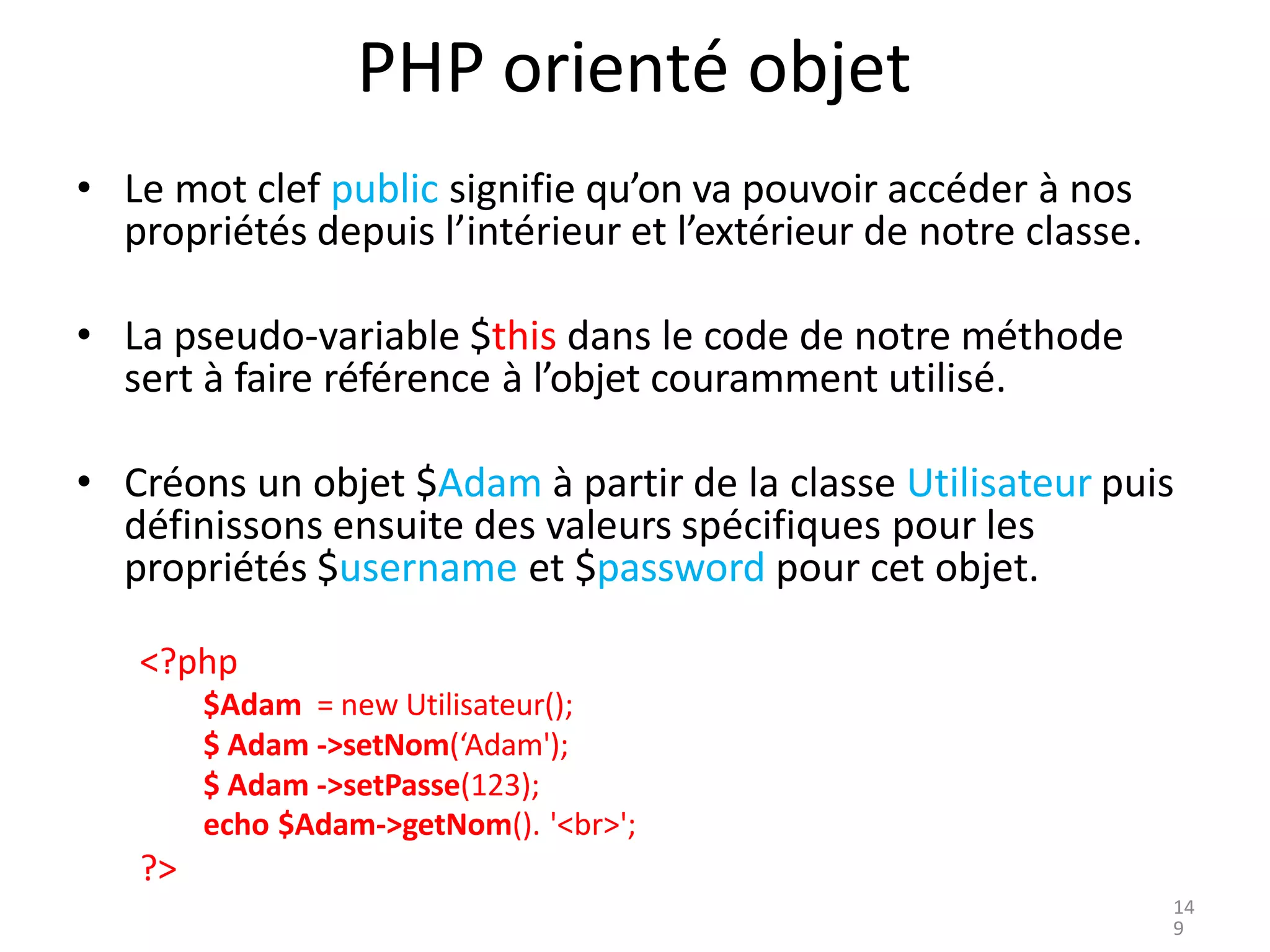 PHP orienté objet
• Le mot clef public signifie qu’on va pouvoir accéder à nos
propriétés depuis l’intérieur et l’extérieur de notre classe.
• La pseudo-variable $this dans le code de notre méthode
sert à faire référence à l’objet couramment utilisé.
• Créons un objet $Adam à partir de la classe Utilisateur puis
définissons ensuite des valeurs spécifiques pour les
propriétés $username et $password pour cet objet.
<?php
$Adam = new Utilisateur();
$ Adam ->setNom(‘Adam');
$ Adam ->setPasse(123);
echo $Adam->getNom(). '<br>';
?>
14
9
 