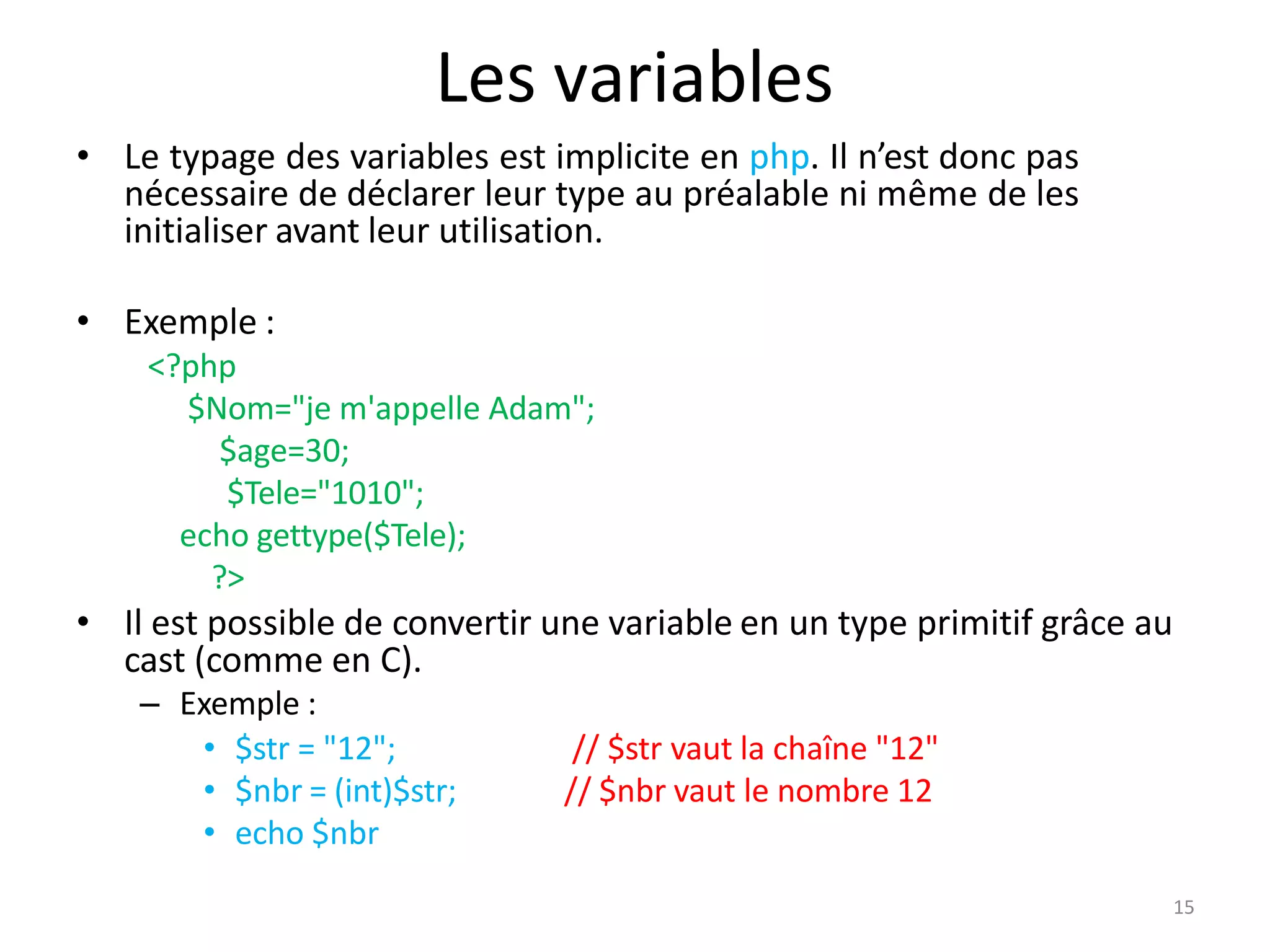 15
Les variables
• Le typage des variables est implicite en php. Il n’est donc pas
nécessaire de déclarer leur type au préalable ni même de les
initialiser avant leur utilisation.
• Exemple :
<?php
$Nom="je m'appelle Adam";
$age=30;
$Tele="1010";
echo gettype($Tele);
?>
• Il est possible de convertir une variable en un type primitif grâce au
cast (comme en C).
– Exemple :
// $str vaut la chaîne "12"
// $nbr vaut le nombre 12
• $str = "12";
• $nbr = (int)$str;
• echo $nbr
 