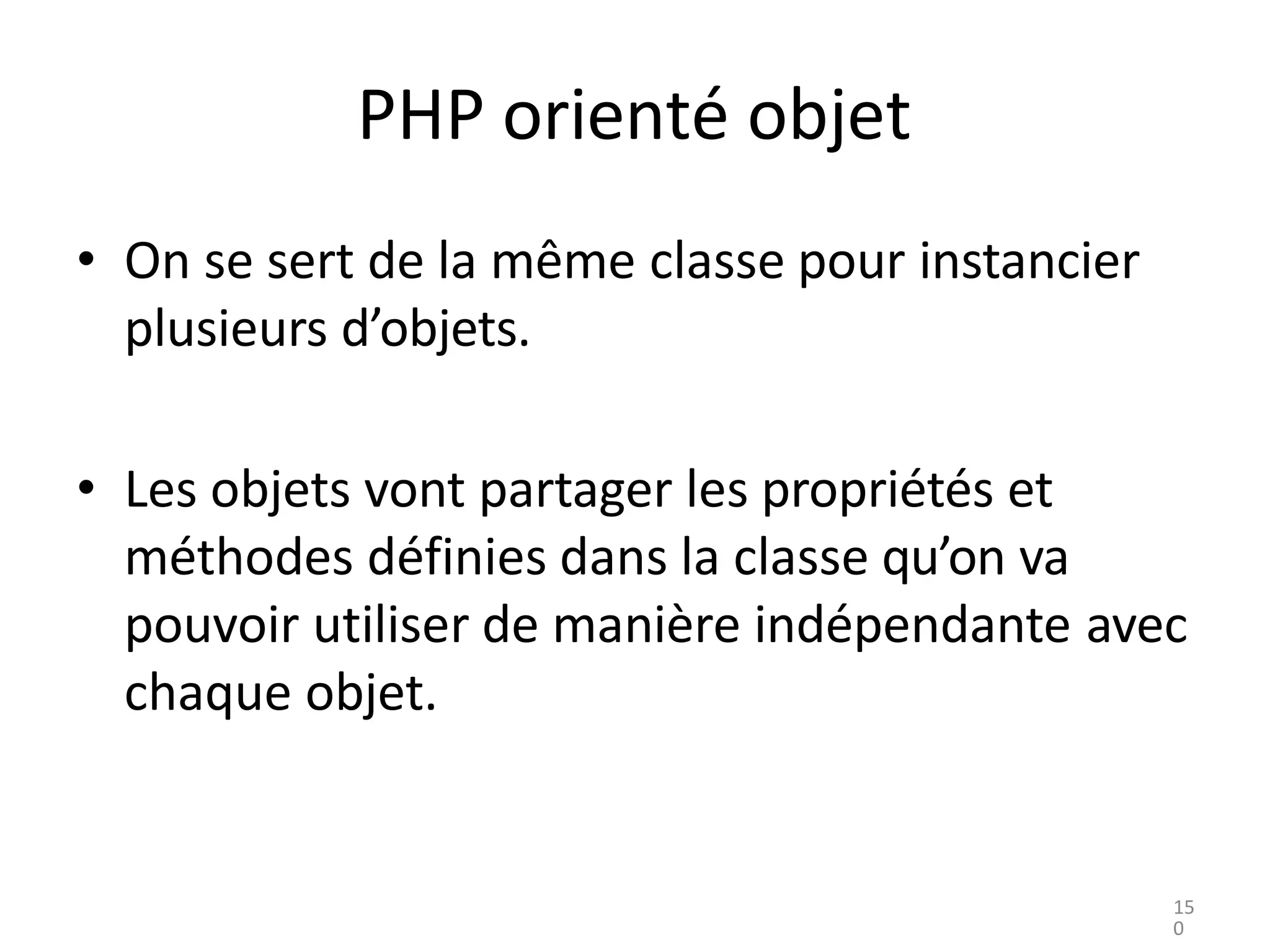 PHP orienté objet
• On se sert de la même classe pour instancier
plusieurs d’objets.
• Les objets vont partager les propriétés et
méthodes définies dans la classe qu’on va
pouvoir utiliser de manière indépendante avec
chaque objet.
15
0
 