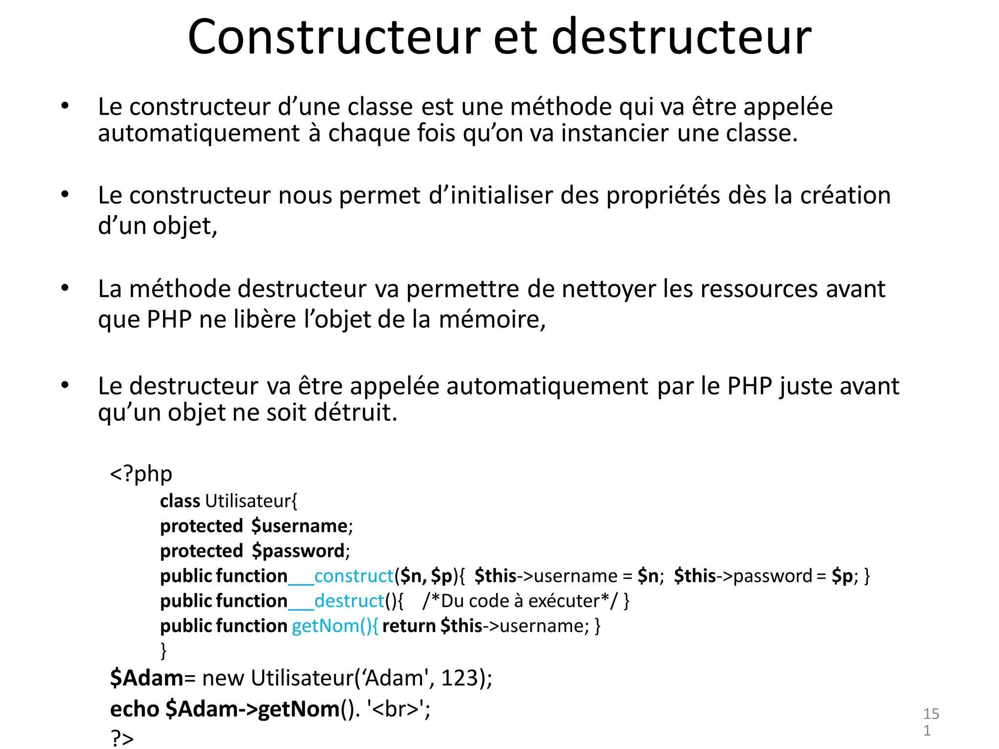 Constructeur et destructeur
• Le constructeur d’une classe est une méthode qui va être appelée
automatiquement à chaque fois qu’on va instancier une classe.
• Le constructeur nous permet d’initialiser des propriétés dès la création
d’un objet,
• La méthode destructeur va permettre de nettoyer les ressources avant
que PHP ne libère l’objet de la mémoire,
• Le destructeur va être appelée automatiquement par le PHP juste avant
qu’un objet ne soit détruit.
<?php
class Utilisateur{
protected $username;
protected $password;
public function construct($n, $p){ $this->username = $n; $this->password = $p; }
public function destruct(){ /*Du code à exécuter*/ }
public function getNom(){ return $this->username; }
}
$Adam= new Utilisateur(‘Adam', 123);
echo $Adam->getNom(). '<br>';
?>
15
1
 