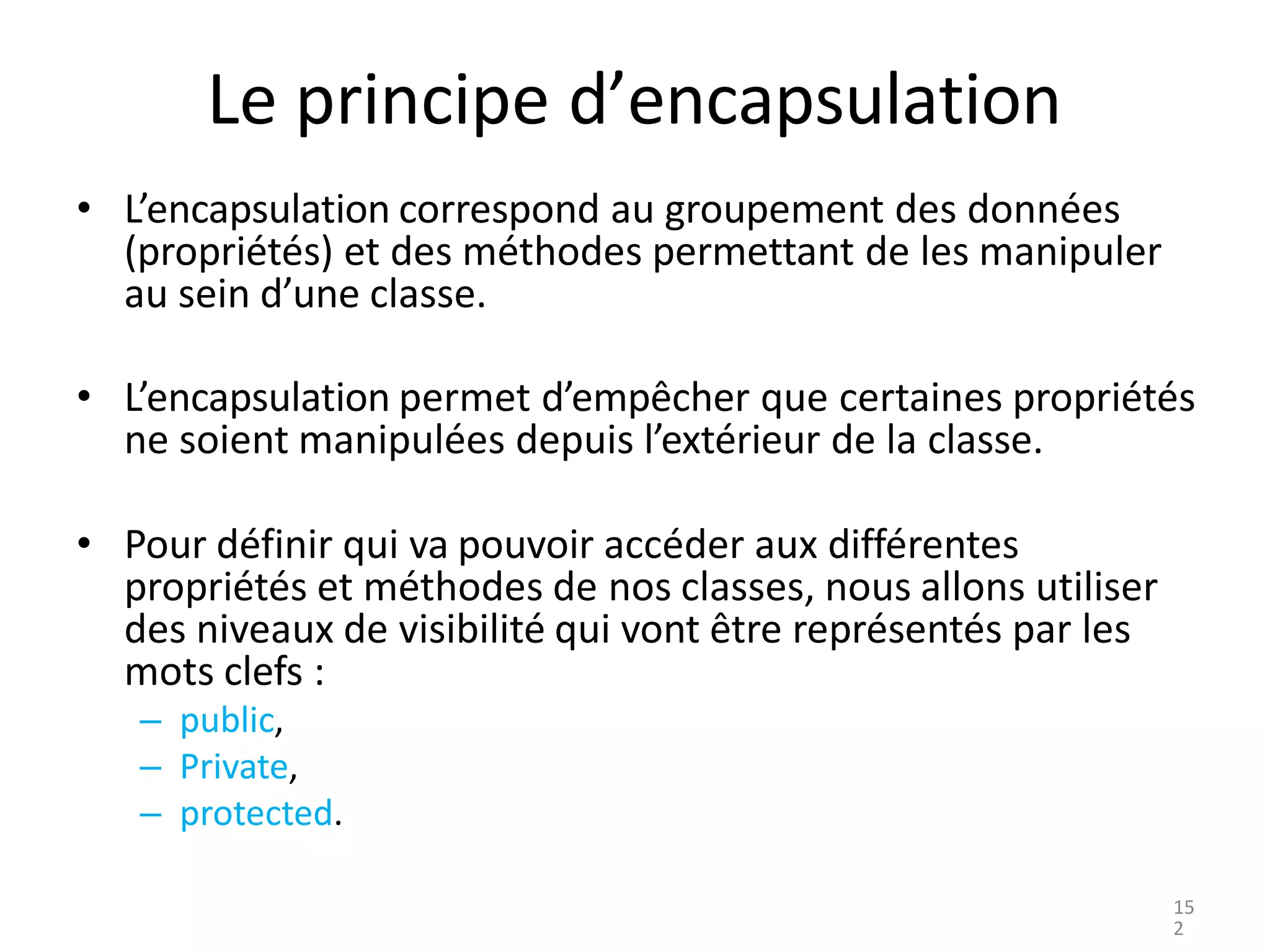 Le principe d’encapsulation
• L’encapsulation correspond au groupement des données
(propriétés) et des méthodes permettant de les manipuler
au sein d’une classe.
• L’encapsulation permet d’empêcher que certaines propriétés
ne soient manipulées depuis l’extérieur de la classe.
• Pour définir qui va pouvoir accéder aux différentes
propriétés et méthodes de nos classes, nous allons utiliser
des niveaux de visibilité qui vont être représentés par les
mots clefs :
– public,
– Private,
– protected.
15
2
 