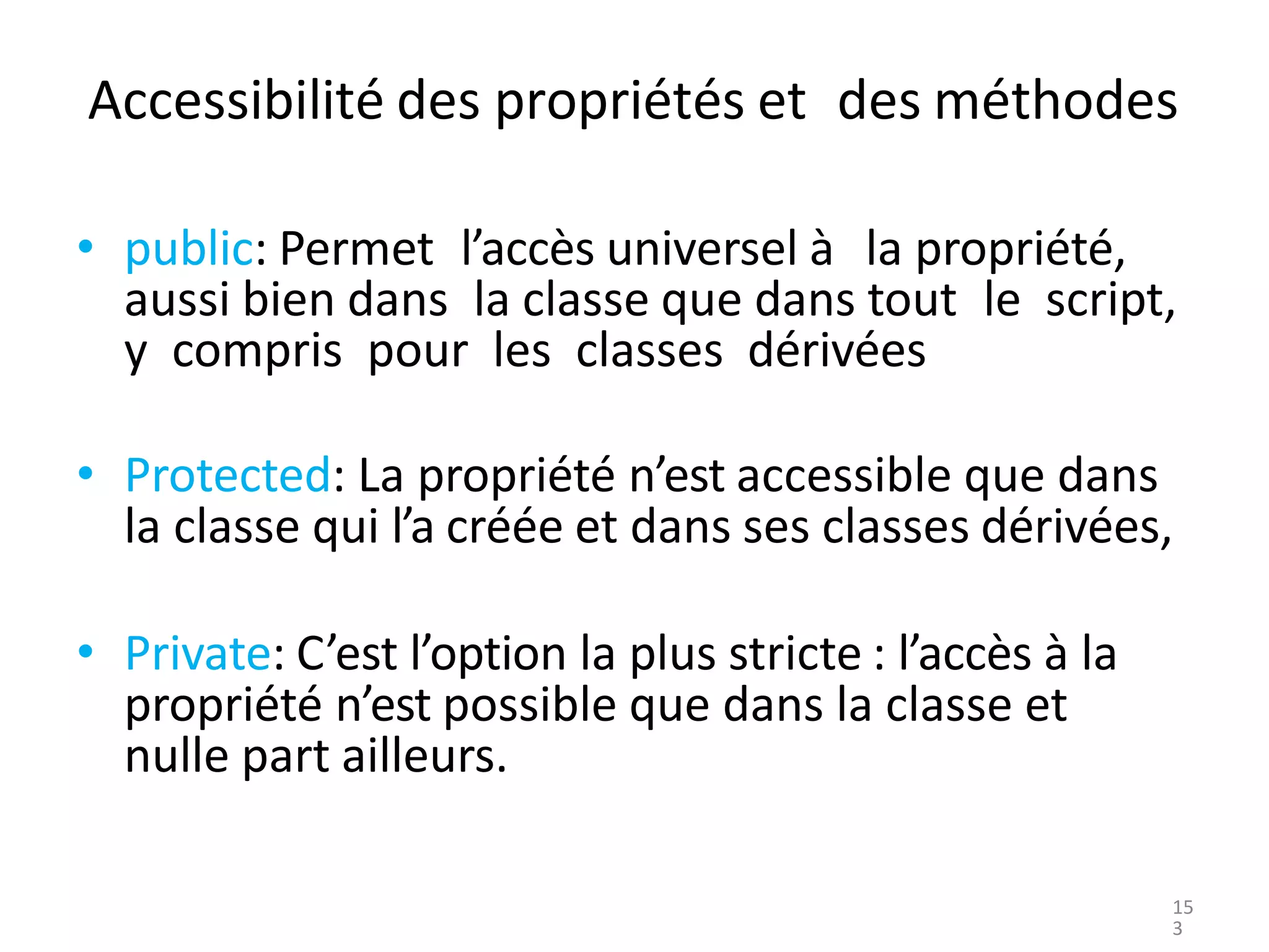 Accessibilité des propriétés et des méthodes
• public: Permet l’accès universel à la propriété,
aussi bien dans la classe que dans tout le script,
y compris pour les classes dérivées
• Protected: La propriété n’est accessible que dans
la classe qui l’a créée et dans ses classes dérivées,
• Private: C’est l’option la plus stricte : l’accès à la
propriété n’est possible que dans la classe et
nulle part ailleurs.
15
3
 