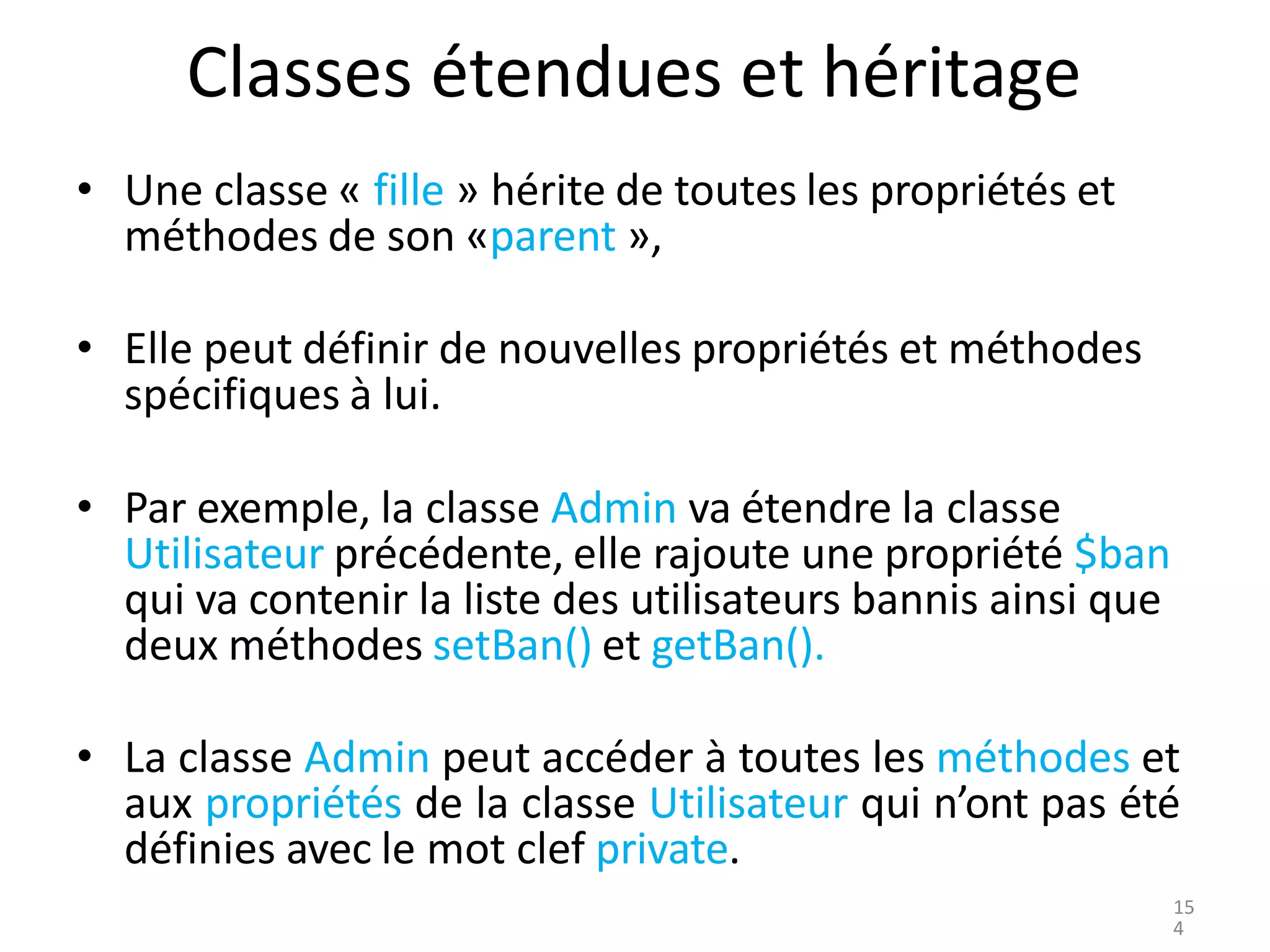 Classes étendues et héritage
• Une classe « fille » hérite de toutes les propriétés et
méthodes de son «parent »,
• Elle peut définir de nouvelles propriétés et méthodes
spécifiques à lui.
• Par exemple, la classe Admin va étendre la classe
Utilisateur précédente, elle rajoute une propriété $ban
qui va contenir la liste des utilisateurs bannis ainsi que
deux méthodes setBan() et getBan().
• La classe Admin peut accéder à toutes les méthodes et
aux propriétés de la classe Utilisateur qui n’ont pas été
définies avec le mot clef private.
15
4
 