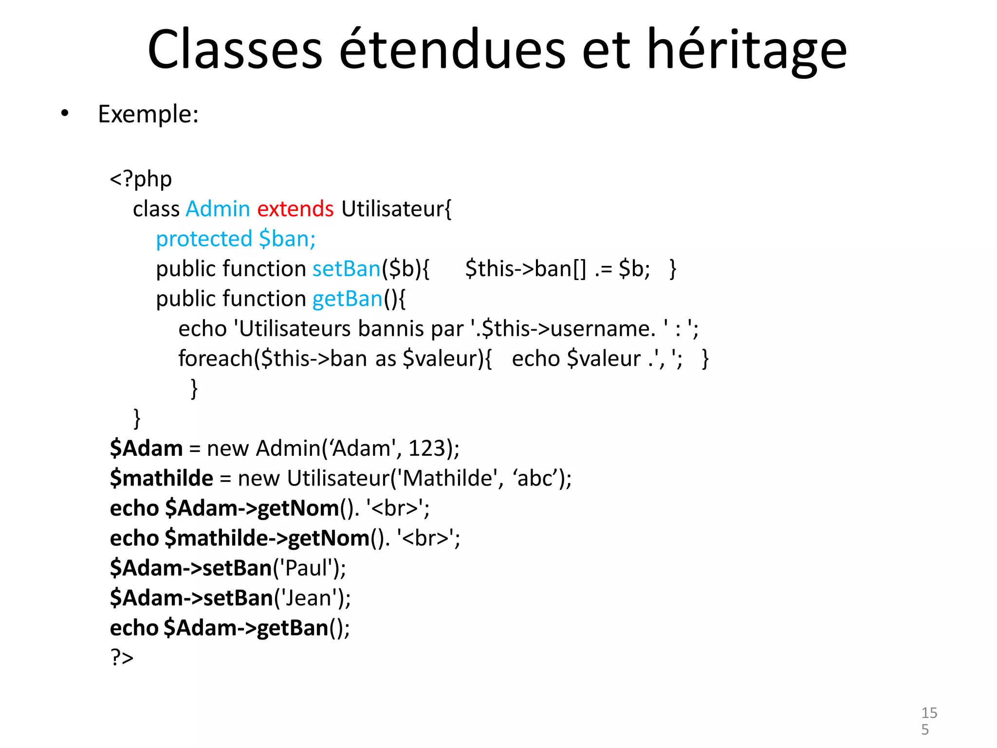 Classes étendues et héritage
• Exemple:
<?php
class Admin extends Utilisateur{
protected $ban;
public function setBan($b){
public function getBan(){
$this->ban[] .= $b; }
echo 'Utilisateurs bannis par '.$this->username. ' : ';
foreach($this->ban as $valeur){ echo $valeur .', '; }
}
}
$Adam = new Admin(‘Adam', 123);
$mathilde = new Utilisateur('Mathilde', ‘abc’);
echo $Adam->getNom(). '<br>';
echo $mathilde->getNom(). '<br>';
$Adam->setBan('Paul');
$Adam->setBan('Jean');
echo $Adam->getBan();
?>
15
5
 