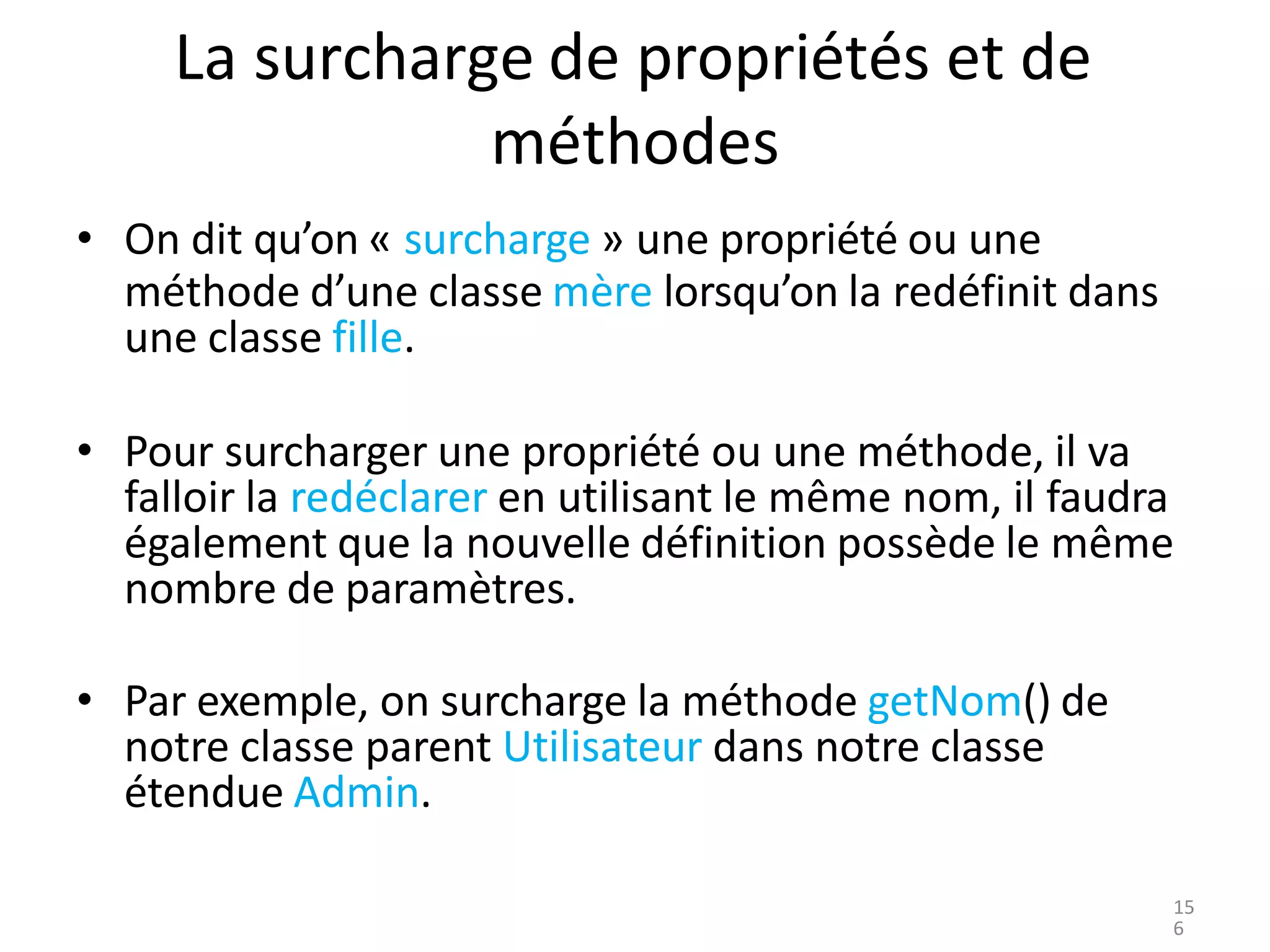 La surcharge de propriétés et de
méthodes
• On dit qu’on « surcharge » une propriété ou une
méthode d’une classe mère lorsqu’on la redéfinit dans
une classe fille.
• Pour surcharger une propriété ou une méthode, il va
falloir la redéclarer en utilisant le même nom, il faudra
également que la nouvelle définition possède le même
nombre de paramètres.
• Par exemple, on surcharge la méthode getNom() de
notre classe parent Utilisateur dans notre classe
étendue Admin.
15
6
 