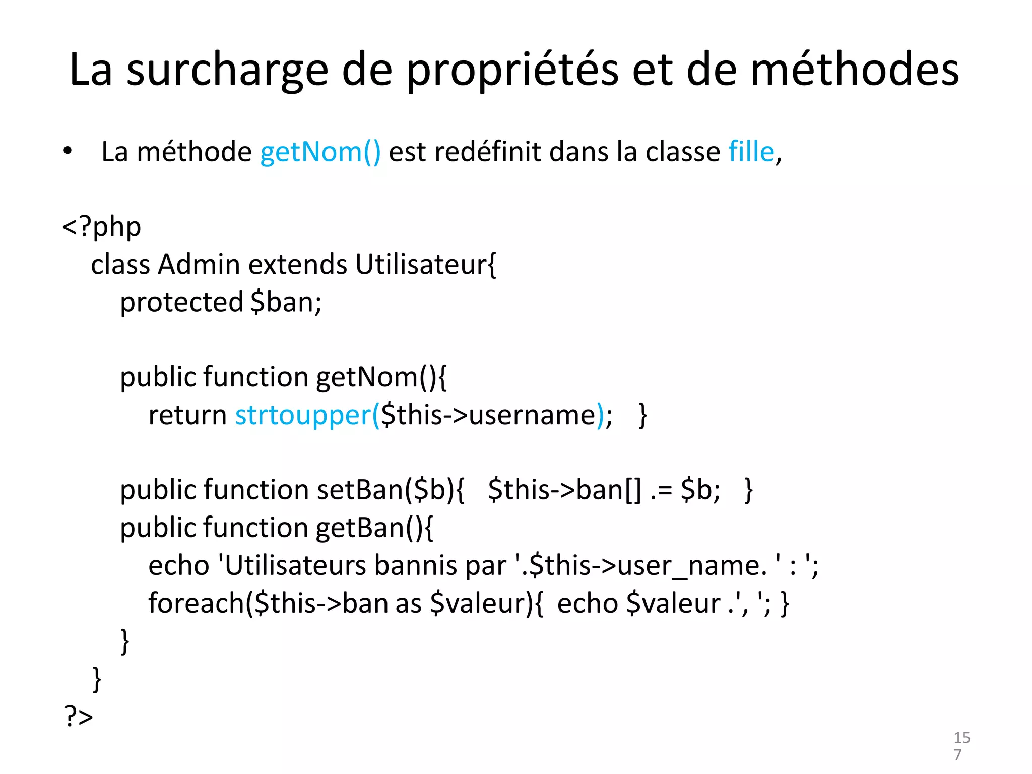 La surcharge de propriétés et de méthodes
• La méthode getNom() est redéfinit dans la classe fille,
<?php
class Admin extends Utilisateur{
protected $ban;
public function getNom(){
return strtoupper($this->username); }
public function setBan($b){ $this->ban[] .= $b; }
public function getBan(){
echo 'Utilisateurs bannis par '.$this->user_name. ' : ';
foreach($this->ban as $valeur){ echo $valeur .', '; }
}
}
?>
15
7
 